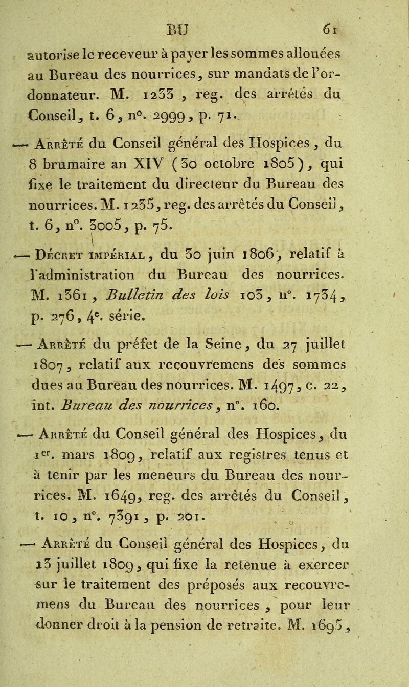 autorise le receveur à payer les sommes allouées au Bureau des nourrices, sur mandats de l'or- donnateur. M. 1255 , reg. des arrêtés du Conseil , t. 6, n°. 2999, p. 71. — Arrêté du Conseil général des Hospices, du 8 brumaire an XIV ( 5o octobre i8o5 ), qui fixe le traitement du directeur du Bureau des nourrices. M. 1255, reg. des arrêtés du Conseil, t. 6, n°. 3oo5, p. 75. «—Décret impérial, du 5o juin 1806, relatif à l'administration du Bureau des nourrices. M. i56i , Bulletin des lois io3, n°. 1754^ p. 276, 4e* série. — Arrêté du préfet de la Seine, du 27 juillet 1807, relatif aux reçouvremens des sommes dues au Bureau des nourrices. M. i497 * c* 22* Int. Bureau des nourrices, n°. 160. — Arrêté du Conseil général des Hospices , du Ier. mars ^809, relatif aux registres tenus et à tenir par les meneurs du Bureau des nour- rices. M. 1649^ reo- des arrêtés du Conseil, t. 10 , n°. 7591, p. 201. ■—• Arrêté du Conseil général des Hospices, du i5 juillet 1809, fP^ ^xe ^a retenue à exercer sur le traitement des préposés aux reçouvre- mens du Bureau des nourrices , pour leur donner droit à la pension de retraite. M. 1690 ,