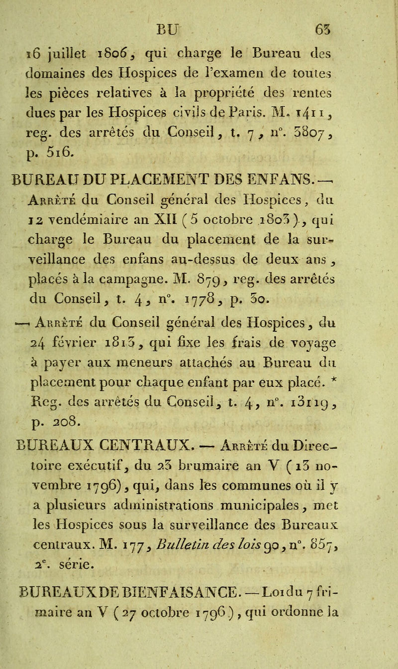 BU 65 ï6 juillet 1806, qui charge le ' Bureau des domaines des Hospices de l'examen de toutes les pièces relatives à la propriété des rentes dues par les Hospices civils de Paris. M. i4i 1, reg. des arrêtés du Conseil, t. 7 , n°. 5807, p. 516. BUREAU DU PLACEMENT DES ENFANS Arrêté du Conseil général des Hospices, du 12 vendémiaire an XII (5 octobre i8o5)., qui charge le Bureau du placement de la sur- veillance des enfans au-dessus de deux ans, placés à la campagne. M. 87g, reg. des arrêtés du Conseil, t. 43 n°« I77°>* P« 3o. —- Arrêté du Conseil général des Hospices , du 24 février 1815, qui fixe les frais de voyage à payer aux meneurs attachés au Bureau du placement pour chaque enfant par eux placé. * Reg. des arrêtés du Conseil, t. 4> n°» ^ng, p. 208. BUREAUX CENTRAUX. — Arrêté du Direc- toire exécutif, du 25 brumaire an V (i3 no- vembre 1796), qui, dans les communes où il y a plusieurs administrations municipales, met les Hospices sous la surveillance des Bureaux centraux. M. 177, Bulletin des lois go ,n°'. 857, 2e. série. BUREAUXDEBIENFAISANCE. —Loidu 7 fri-
