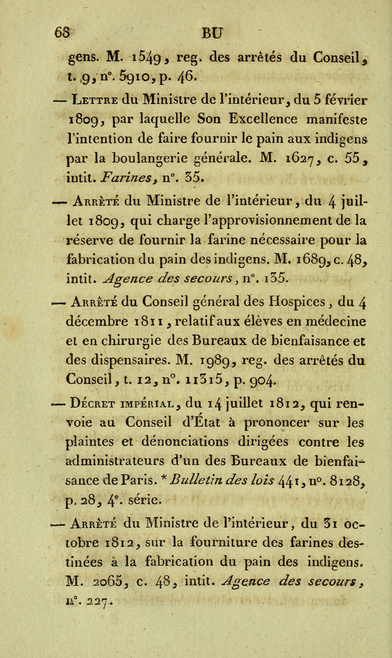 63 BU gens. M. î54g3 reg. des arrêtés du Conseil\ t. ,9,n°. 5910, p. 46. —- Lettre du Ministre de l'intérieur, du 5 février 1809, par laquelle Son Excellence manifeste l'intention de faire fournir le pain aux indigens par la boulangerie générale. M. 1627, c. 55 , intit. Farines, n°. 35. — Arrêté du Ministre de l'intérieur,'du 4 juil- let 1809, V** charge l'approvisionnement de-la réserve de fournir la farine nécessaire pour la fabrication du pain des indigens. M. 1689, c* 4^> intit. Agence des secours, n°. i35. — Arrêté du Conseil général des Hospices , du 4 décembre 1811, relatif aux élèves en médecine et en chirurgie des Bureaux de bienfaisance et des dispensaires. M. 1989, reg. des arrêtés du Conseil, 1.12 ^ n°. n3i5, p. 904. — Décret impérial, du 14 juillet 1812, qui ren- r voie au Conseil d'Etat à prononcer sur les plaintes et dénonciations dirigées contre les administrateurs d'un des Bureaux de bienfait sance de Paris. * Bulletin des lois 441 y n°. 8128, p. 28, 4e- série. — Arrêté du Ministre de l'intérieur, du 3i oc- tobre 1812, sur la fourniture des farines des- tinées à la fabrication du pain des indigens. M. 2o65, c. 4^, intit. Agence des secours, n°. 227,