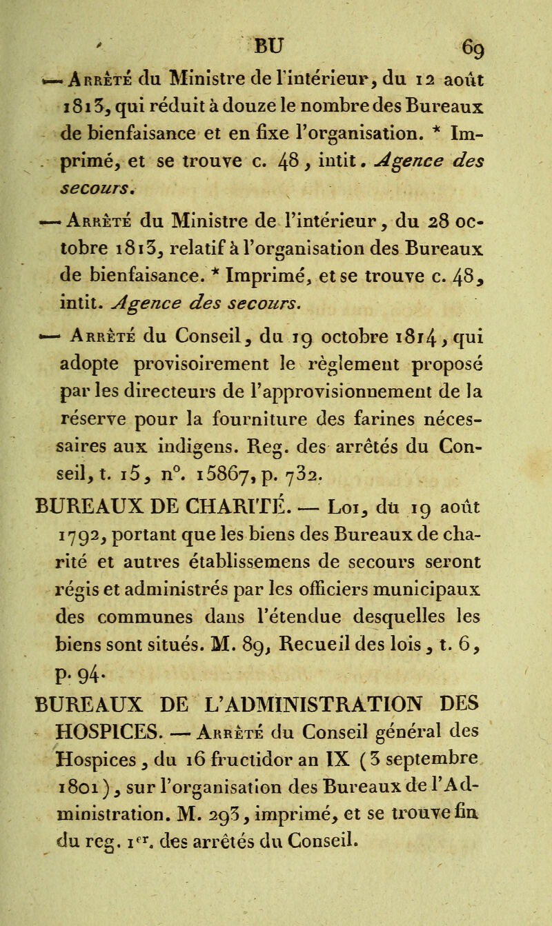 •— Arrêté du Ministre de l'intérieur, du 12 août 1815, qui réduit à douze le nombre des Bureaux de bienfaisance et en fixe l'organisation. * Im- primé, et se trouve c. 48 , intit. Agence des secours. — Arrêté du Ministre de l'intérieur, du 28 oc- tobre 18i3, relatif à l'organisation des Bureaux de bienfaisance. * Imprimé, et se trouve c. 48, intit. Agence des secours. •— Arrêté du Conseil, du ig octobre i8r4>qui adopte provisoirement le règlement proposé parles directeurs de l'approvisionnement de la réserve pour la fourniture des farines néces- saires aux indigens. Reg. des arrêtés du Con- seil, t. i5, n°. 15867,p. 732. BUREAUX DE CHARITÉ. — Loi, du 19 août 1792, portant que les biens des Bureaux de cha- rité et autres établissemens de secours seront régis et administrés par les officiers municipaux des communes dans l'étendue desquelles les biens sont situés. M. 89, Recueil des lois , t. 6, P- 94- BUREAUX DE L'ADMINISTRATION DES HOSPICES. — Arrêté du Conseil général des Hospices, du 16 fructidor an IX (3 septembre 1801 ) , sur l'organisation des Bureaux de l'Ad- ministration. M. 293, imprimé, et se trouve fin du reg. ifr. des arrêtés du Conseil.