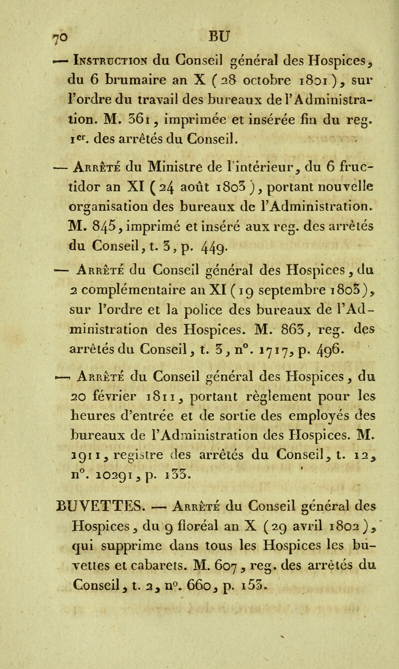 — Instruction du Conseil général des Hospices, du 6 brumaire an X (28 octobre 1801 ) , sur l'ordre du travail des bureaux de l'Administra- tion. M. 361 y imprimée et insérée fia du reg. icr. des arrêtés du Conseil. — Arrête du Ministre de l'intérieur, du 6 fruc- tidor an XI (24 août i8o3), portant nouvelle organisation des bureaux de l'Administration. M. 845, imprimé et inséré aux reg. des arrêtés du Conseil, t. 3, p. 449- — Arrête du Conseil général des Hospices, du 2 complémentaire an XI ( 19 septembre i8o3), sur l'ordre et la police des bureaux de TAd- ministration des Hospices. M. 865, reg. des arrêtés du Conseil, t. 3,n°. 1717, p. 496. •—• Arrêté du Conseil général des Hospices, du 20 février 1811, portant règlement pour les heures d'entrée et de sortie des employés des bureaux de l'Administration des Hospices. M. 1911 , registre des arrêtés du Conseil, t. 12, n°. 10291, p. i35. BUVETTES. — Arrêté du Conseil général des Hospices, du 9 floréal an X (29 avril 1802), qui supprime dans tous les Hospices les bu- vettes et cabarets. M. 607, reg. des arrêtés du Conseil, t. 2, n°. 660, p. i53.