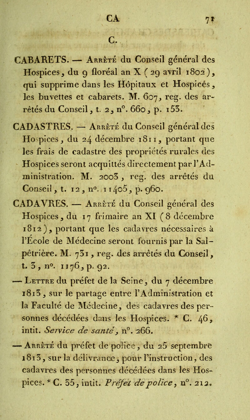 CA 7| C. CABARETS. — Arrête du Conseil général des Hospices , du g floréal an X ( 2g avril 1802), qui supprime dans les Hôpitaux et Hospices , les buvettes et cabarets. M. 607, reg. des ar- rêtés du Conseil, t. 2, n°. 660, p. i53. CADASTRES. — Arrêté du Conseil général des Hospices, du 24 décembre 1811, portant que les frais de cadastre des propriétés rurales des Hospices seront acquittés directement par l'Ad- ministration. M. 2003 y reg. des arrêtés du Conseil, t. 12 3 n°. 1 i4o5_, p. g6o. CADAVRES. — Arrêté du Conseil général des Hospices , du 17 frimaire an XI (8 décembre 1812), portant que les cadavres nécessaires à l'Ecole de Médecine seront fournis par la Sal- pêtrière. M. 731 , reg. des arrêtés du Conseil, t. 3, n°. 1176, p. g2. — Lettre du préfet de la Seine, du 7 décembre i8i3_, sur le partage entre l'Administration et la Faculté de Médecine, des cadavres des per- sonnes décédées dans les Hospices. * C. 46* intit. Service de santé, n°. 266. — Arrêté du préfet de police, du 2.5 septembre 1813, sur la délivrance, pour l'instruction, des cadavres des personnes décédées dans les Hos- pices. *C. 55, intit. Préfet de police, n°. 212»