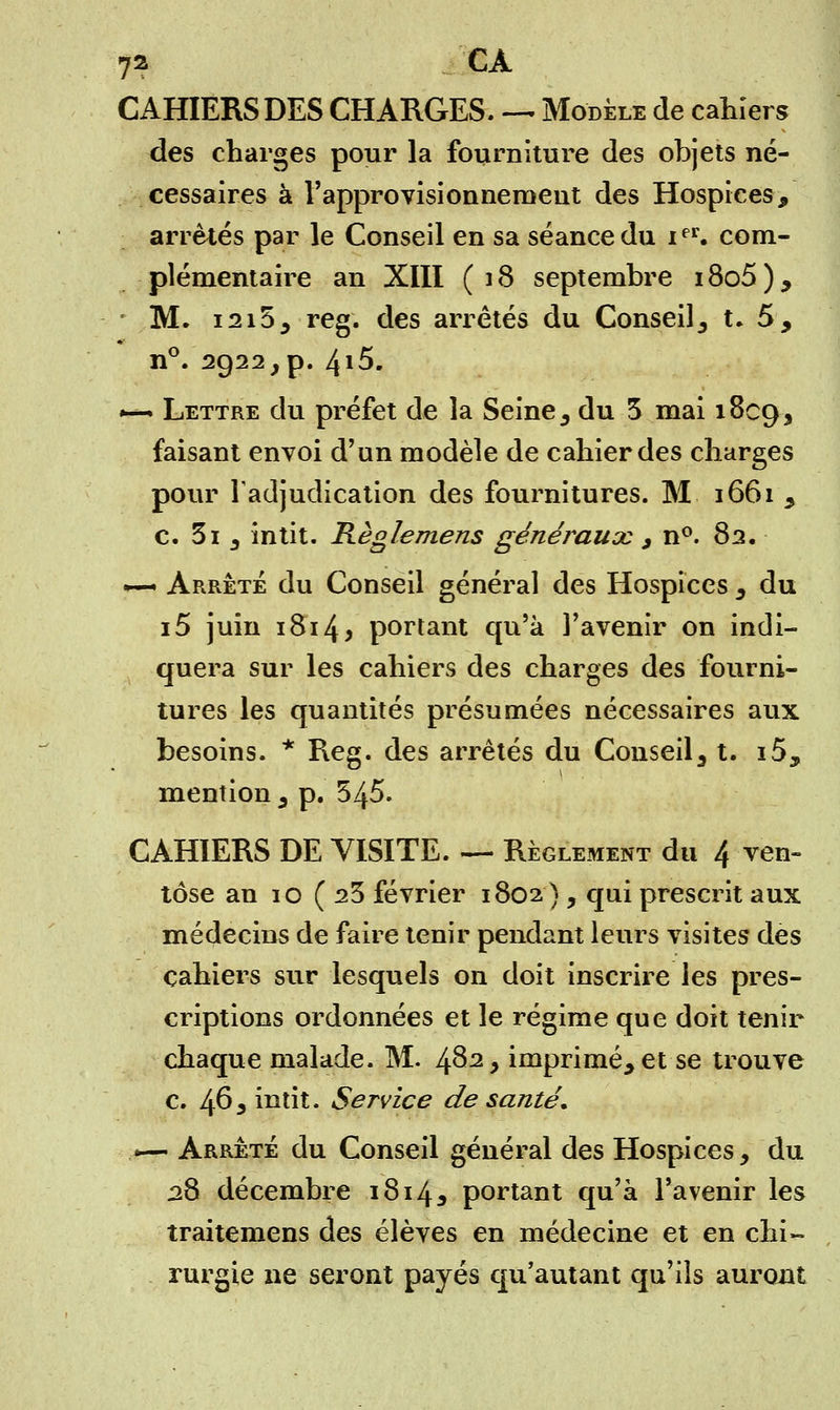 CAHIERS DES CHARGES. — Modèle de cahiers des charges pour la fourniture des objets né- cessaires à l'approvisionnement des Hospices, arrêtés par le Conseil en sa séance du ier. com- plémentaire an XIII (18 septembre i8o5), M. i2i55 reg. des arrêtés du Conseil3 t. 5, n°. 2922,p. 4i5. »—• Lettre du préfet de la Seine, du 5 mai 1809^ faisant envoi d'un modèle de cahier des charges pour l'adjudication des fournitures. M 1661 5 c. 3i 3 intit. Règlemens généraux , n°. 82, *— Arrête du Conseil général des Hospices , du i5 juin i8i4> portant qu'à l'avenir on indi- quera sur les cahiers des charges des fourni- tures les quantités présumées nécessaires aux besoins. * Reg. des arrêtés du Conseil 3 t. i5, mention 3 p. 545. CAHIERS DE VISITE. — Règlement du 4 ven- tôse an 10 (23 février 1802) , qui prescrit aux médecins de faire tenir pendant leurs visites des cahiers sur lesquels on doit inscrire les pres- criptions ordonnées et le régime que doit tenir chaque malade. M. fôz, imprimé, et se trouve c. 463 intit. Service de santé. *— Arrêté du Conseil général des Hospices, du 28 décembre 1814* portant qu'à l'avenir les traitemens des élèves en médecine et en chi- rurgie ne seront payés qu'autant qu'ils auront