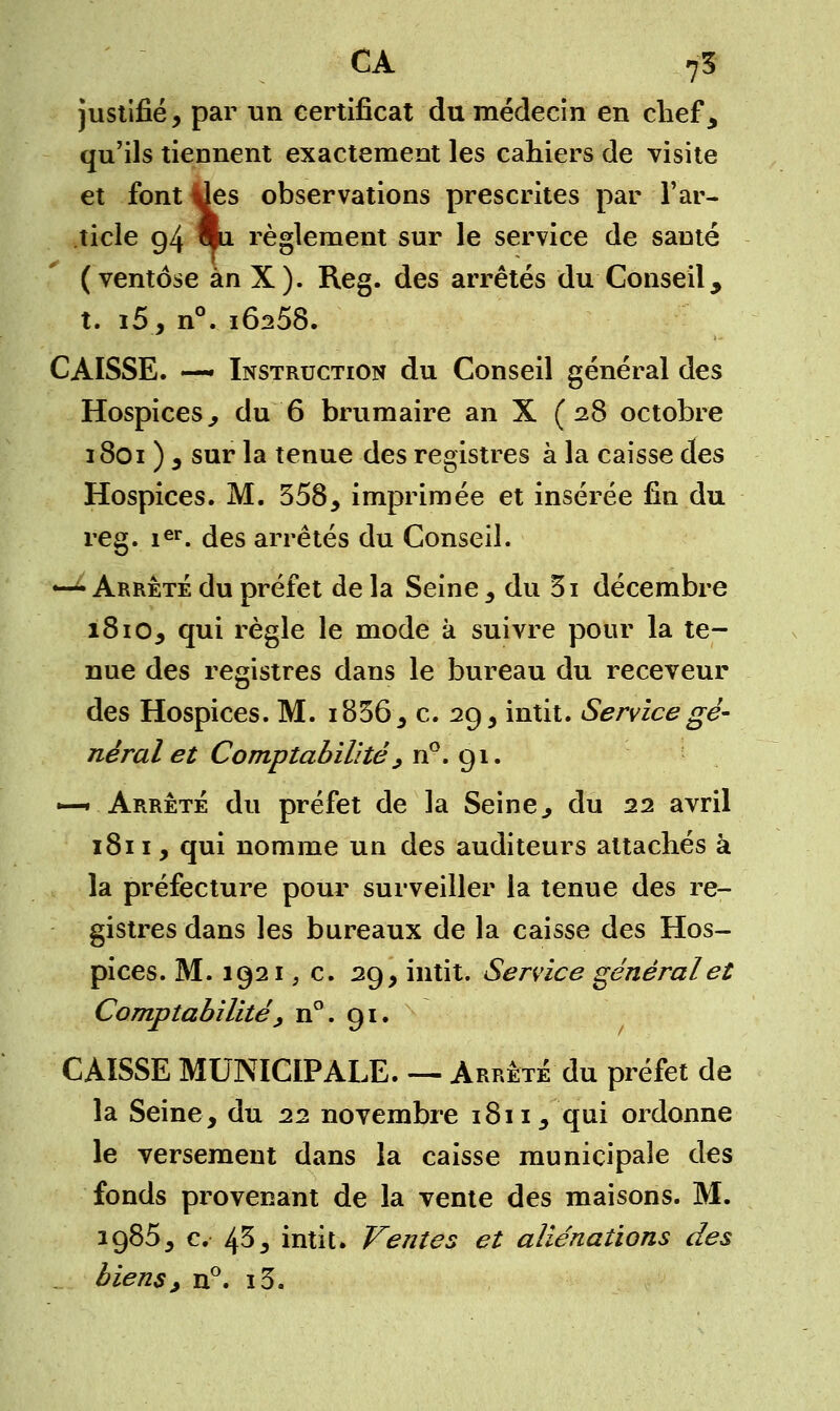 justifié, par un certificat du médecin en chef, qu'ils tiennent exactement les cahiers de visite et font ^es observations prescrites par l'ar- ticle g4 mi règlement sur le service de sauté (ventôse ànX). Reg. des arrêtés du Conseil, t. i5, n°. IÔ258. CAISSE. —- Instruction du Conseil général des Hospices., du 6 brumaire an X (28 octobre 1801 ) , sur la tenue des registres à la caisse des Hospices. M. 558, imprimée et insérée fin du reg. 1er. des arrêtés du Conseil. *-^ Arrêté du préfet de la Seine 3 du 5i décembre 1810, qui règle le mode à suivre pour la te- nue des registres dans le bureau du receveur des Hospices. M. i856, c. 29, intit. Service gé- néral et Comptabilité ; n°. 91. —•Arrêté du préfet de la Seine, du 22 avril 1811, qui nomme un des auditeurs attachés à la préfecture pour surveiller la tenue des re- gistres dans les bureaux de la caisse des Hos- pices. M. 1921 ; c. 29, intit. Service général et Comptabilité^ n°. 91. CAISSE MUNICIPALE. — Arrêté du préfet de la Seine, du 22 novembre 1811, qui ordonne le versement dans la caisse municipale des fonds provenant de la vente des maisons. M. 1985, c. 45, intit. Ventes et aliénations des biens, n°. i3.