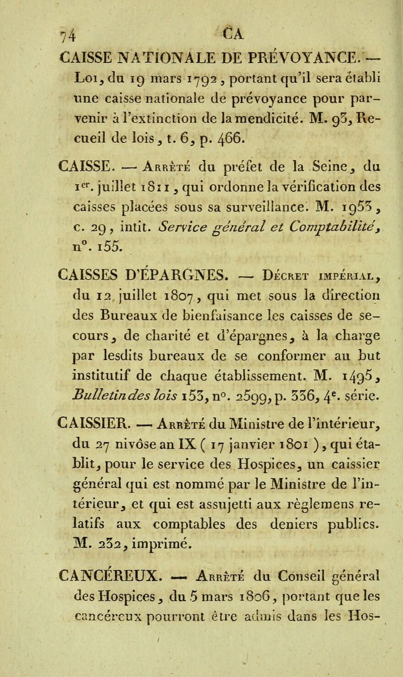CAISSE NATIONALE DE PRÉVOYANCE. — Loi, du 19 mars 1792, portant qu'il sera établi une caisse nationale de prévoyance pour par- venir à l'extinction de la mendicité. M. ofi, Re- cueil de lois,1. 6, p. 466. CAISSE. —■ Arrête du préfet de la Seine, du Ier. juillet 1811 , qui ordonne la vérification des caisses placées sous sa surveillance. M. 1955, c. 29, intit. Service général et Comptabilité, n°. i55. CAISSES D'ÉPARGNES. — Décret impérial, du 12 juillet 1807, cïu^ met sous ^a direction des Bureaux de bienfaisance les caisses de se- cours, de charité et d'épargnes, à la charge par lesdits bureaux de se conformer au but institutif de chaque établissement. M. i49^> Bulletindes lois i53, n°. 2599, p. 356, 4e* série. CAISSIER. — Arrêté du Ministre de l'intérieur, du 27 nivôse an IX ( 17 janvier 1801 ), qui éta- blit, pour le service des Hospices, un caissier général qui est nommé par le Ministre de l'in- térieur, et qui est assujetti aux règîemens re- latifs aux comptables des deniers publics. M. 232, imprimé. CANCÉREUX. — Arrêté du Conseil général des Hospices, du 5 mars 1806, portant que les cancéreux pourront être admis dans les Hos-