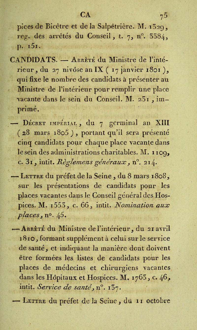 pices de Bicêtre et delà Salpêtrière. M. i32Ç)5 reg. des arrêtés du Conseil, t. n, n°. 3584* p. i5i. CANDIDATS. — Arrête du Ministre de l'inté- rieur 3 du 27 nivôse an IX ( 17 janvier 1801 ), qui fixe le nombre des candidats à présenter au Ministre de l'intérieur pour remplir une place vacante dans le sein du Conseil. M. 201 y im- primé. — Décret impérial , du 7 germinal an XIII (28 mars i8o5 ) , portant qu'il sera présenté cinq candidats pour chaque place vacante dans le sein des administrations charitables. M. i iog, c. 3i y intit. Règlemens généraux , n°. 214» — Lettre du préfet de la Seine 3 du 8 mars i8o85 sur les présentations de candidats pour les places vacantes dans le Conseil général des Hos- pices. M. i553, c. 66} intit. Nomination aux places, n°. ^5. — Arrêté du Ministre de l'intérieur 3 du 21 avril 1810, formant supplément à celui sur le service de santé> et indiquant la manière dont doivent être formées les listes de candidats pour les places de médecins et chirurgiens vacantes dans les Hôpitaux et Hospices. M. 1765, c. 1^6, intit. Service de santé , n°. 107. «— Lettre du préfet de la Seine , du 11 octobre