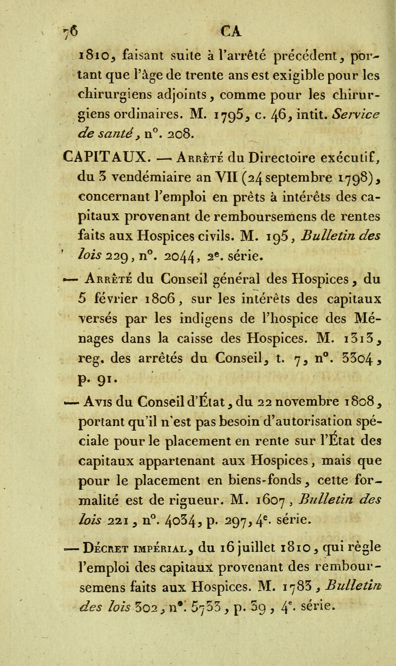 70 CA 181O3 faisant suite à l'arrêté précédent 3 por- tant que l'âge de trente ans est exigible pour les chirurgiens adjoints, comme pour les chirur- giens ordinaires. M. 1795, c. 46, intit. Service de santé, n°. 208. CAPITAUX. — Arrête du Directoire exécutif, du 3 vendémiaire an VII (24 septembre L798) , concernant l'emploi en prêts à intérêts des ca- pitaux provenant de remboursemens de rentes faits aux Hospices civils. M. ig5, Bulletin des ' lois 22g f n°. 2044 9 2e* série. — Arrêté du Conseil général des Hospices, du 5 février 1806, sur les intérêts des capitaux versés par les indigens de l'hospice des Mé- nages dans la caisse des Hospices. M. i3i5, reg. des arrêtés du Conseil, t. 7, n°. 53o4* p. 91. «— Avis du Conseil d'État 9 du 22 novembre 1808, portant qu'il n'est pas besoin d'autorisation spé- ciale pour le placement en rente sur l'État des capitaux appartenant aux Hospices, mais que pour le placement en biens-fonds , cette for- malité est de rigueur. M. 1607 > Bulletin des lois 221 , n°. 4°34j p« 297,4e- série. — Décret impérial, du 16 juillet 1810 , qui règle l'emploi des capitaux provenant des rembour- semens faits aux Hospices. M. 1783 , Bulletin; des lois *sQ2> n*. Sfâ y p. $9 , 4e- série.