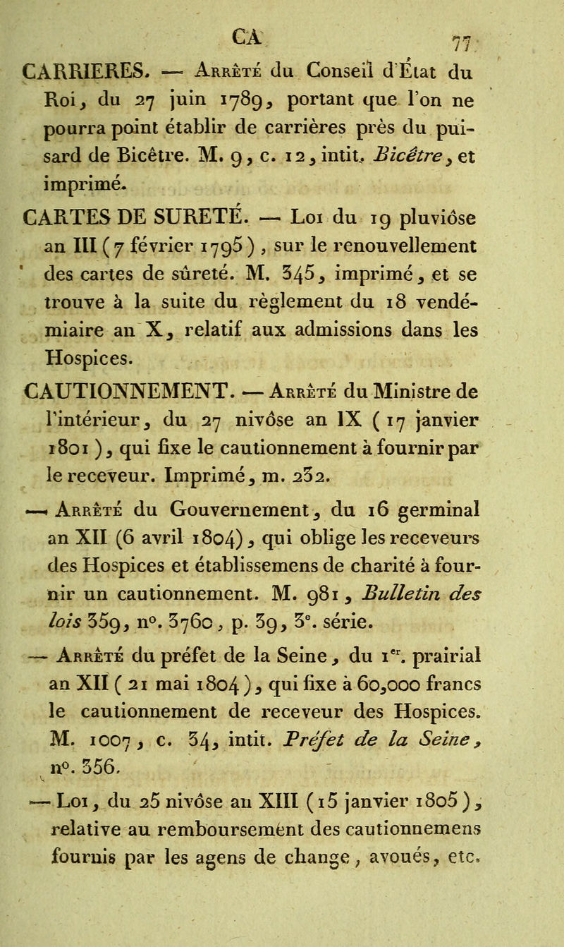 CARRIERES. — Arrêté du Conseil d'État du Roi, du 27 juin 1789, portant que l'on ne pourra point établir de carrières près du pui- sard de Bicêtre. M. 9, c. 12 3 intit.. Bicêtre y et imprimé- CARTES DE SURETE. — Loi du 19 pluviôse an III ( 7 février 1795 ) , sur le renouvellement des cartes de sûreté. M. 345 > imprimé 3 et se trouve à la suite du règlement du 18 vendé- miaire an X, relatif aux admissions dans les Hospices. CAUTIONNEMENT. —Arrêté du Ministre de l'intérieur, du 27 nivôse an IX (17 Janvier 1801 ), qui fixe le cautionnement à fournir par le receveur. Imprimé, m. 232. —•Arrêté du Gouvernement3 du 16 germinal an XII (6 avril 1804) * fE oblige les receveurs des Hospices et établissemens de charité à four- nir un cautionnement. M. 981, Bulletin des lois 359, n°. 3760, p. 39, 3e. série. — Arrêté du préfet de la Seine , du ier. prairial an XII (21 mai 1804 ) 3 qui fixe à 6o5ooo francs le cautionnement de receveur des Hospices. M. 1OO7 y c. 34y intit. Préfet de la Seine, n°. 556, —- Loi, du 25 nivôse an XIII ( i5 janvier i8o5 ) , relative au remboursement des cautionnement fournis par les agens de change ; avoués, ete,