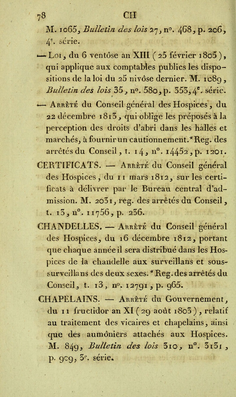 M. ic65, Bulletin des lois 27, n°. 468, p. 206, 4e. série. •—. Lot, du 6 ventôse an XIII ( 25 février i8o5 ), qui applique aux comptables publics les dispo- sitions de la loi du 25 nivôse dernier. M. 108g, Bulletin des lois 35 , n°. 58o,p. 555,4e» série. — Arrêté du Conseil général des Hospices, du 22 décembre i8i3, qui oblige les préposés à la perception des droits d'abri dans les halles et marchés, à fournir un cautionnement.*Reg. des arrêtés du Conseil, t. 14* n°. 144^2, p. 1201. CERTIFICATS. — Arrêté du Conseil général des Hospices, du n mars 1812, sur les certi- ficats à délivrer par le Bureau central d'ad- mission. M. 2o5i, reg. des arrêtés du Conseil, t. i3, n°. 11756, p. 256. CHANDELLES. — Arrêté du Conseil général des Hospices, du 16 décembre 1812, portant que chaque année il sera distribué dans les Hos- pices de la chandelle aux surveillans et sous- surveiîlans des deux sexes. * Reg. des arrêtés du Conseil,, t. i3, n°. 12791 , p. 965. CHAPELAINS. — Arrêté du Gouvernement, du 11 fructidor an XI ( 29 août i8o3 ) , relatif au traitement des vicaires et chapelains, ainsi que des aumôniers attachés aux Hospices. M. 849* Bulletin des lois 310, n°. 3i3i , p. 909, 3e. série.