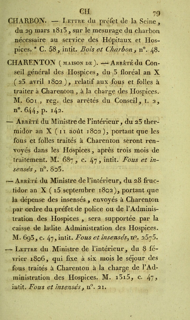 CH ng CHARBON. — Lettre du préfet de la Seine , du 29 mars i8i3 5 sur le mesurage du charbon nécessaire au service des Hôpitaux et Hos- pices. * C. 58 , intit. Bois et Charbon > n°. 48. CHARENTON (maison de). —Arrêtédu Con- seil général des Hospices 3 du 3 floréal an X (23 avril 1802), relatif aux fous et folles à traiter à Gharentou , à la charge des Hospices. M. 601 , reg. des arrêtés du Conseil 3 t. 23 n°. 644* p- i42- — Arrêté du Ministre de l'intérieur, du 23 ther- midor an X ( 11 août 1802 )s portant que les fous et folles traités à Charenton seront ren- voyés dans ]es Hospices s après trois mois de traitement. M. 687 5 c. 47 3 intit. Fous et in- sensés, n°. 8o3. — Arrêté du Ministre de l'intérieur, du 28 fruc- tidor an X ( i5 septembre 1802), portant que la dépense des insensés 9 envoyés à Charenton par ordre du préfet de police ou de l'Adminis- tration des Hospices 3 sera supportée par la caisse de ladite Administration des Hospices» M. 6g5, c 47* intit. Fous et insensés, n°. 25^5. — Lettre du Ministre de l'intérieur3 du 8 fé- vrier 1806, qui fixe à six mois le séjour des fous ttaités à Charenton à la charge de l'Ad- ministration des Hospices. M. i3i5, c. 47* iatit. Fous et insensés > n°. 21.