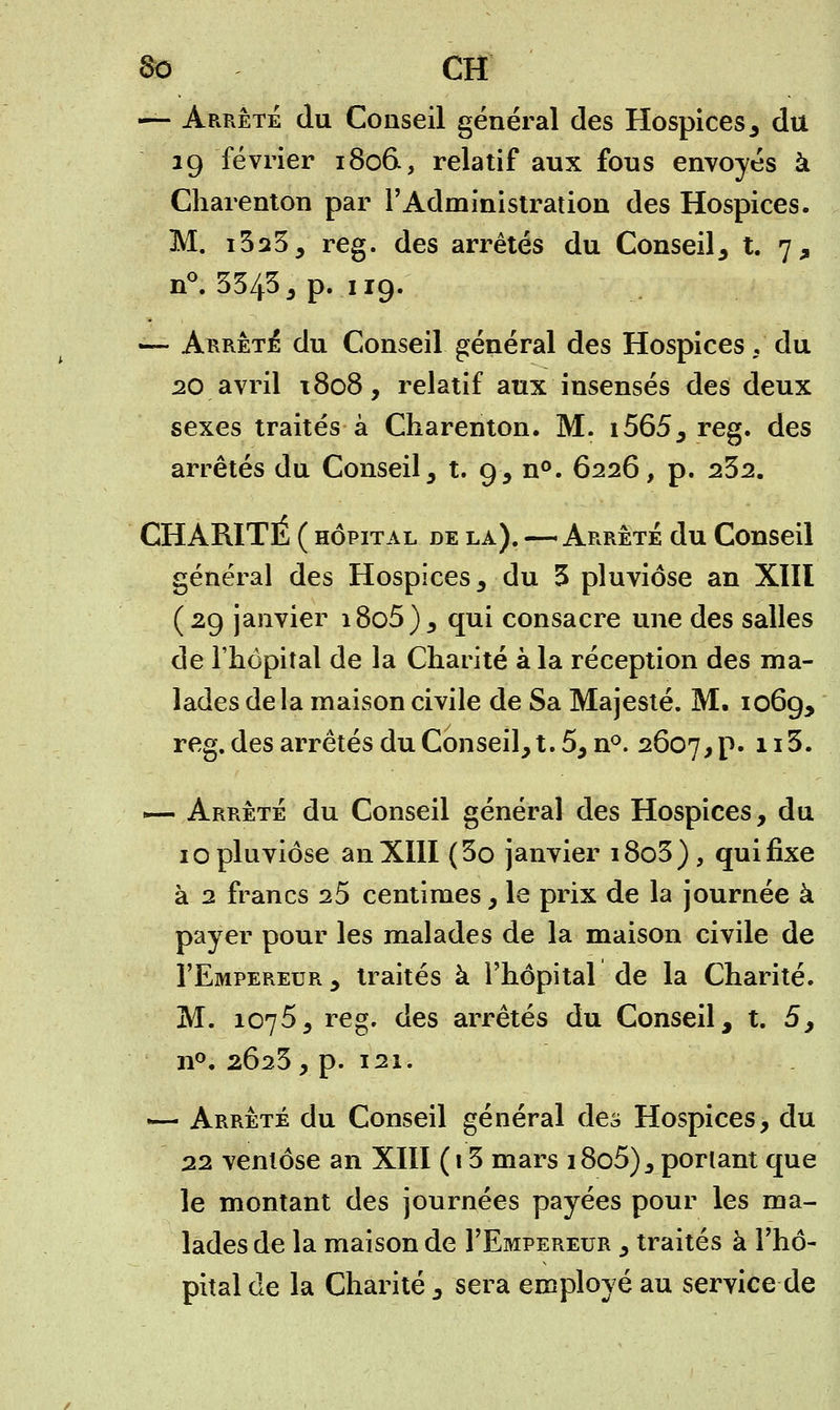 6o CH — Arrêté du Conseil général des Hospices , du 19 février 1806., relatif aux fous envoyés à Charenton par l'Administration des Hospices. M. i323, reg. des arrêtés du Conseil, t. 7, n°. 3343 , p. 119. —• Arrêta du Conseil général des Hospices , du 20 avril t8o8, relatif aux insensés des deux sexes traités à Charenton. M. i565, reg. des arrêtés du Conseil, t. 9, n°. 6226, p. 232. CHARITÉ ( hôpital de la). — Arrête du Conseil général des Hospices , du 3 pluviôse an XIII (29 janvier i8o5), qui consacre une des salles de l'hôpital de la Chanté à la réception des ma- lades delà maison civile de Sa Majesté. M. 1069, reg. des arrêtés du Conseil, t. 5, n°. 2607, p. 1I^* ~— Arrêté du Conseil général des Hospices, du 10 pluviôse an XIII (3o janvier i8o3), qui fixe à 2 francs 25 centimes, le prix de la journée à payer pour les malades de la maison civile de I'Empereur, traités à l'hôpital de la Charité. M. 1075, reg. des arrêtés du Conseil, t. 5, n°. 2623, p. 121. — Arrêté du Conseil général des Hospices, du 22 ventôse an XIII ( 13 mars i8o5) 3 ponant que le montant des journées payées pour les ma- lades de la maison de I'Empereur , traités à l'hô- pital de la Charité , sera employé au service de
