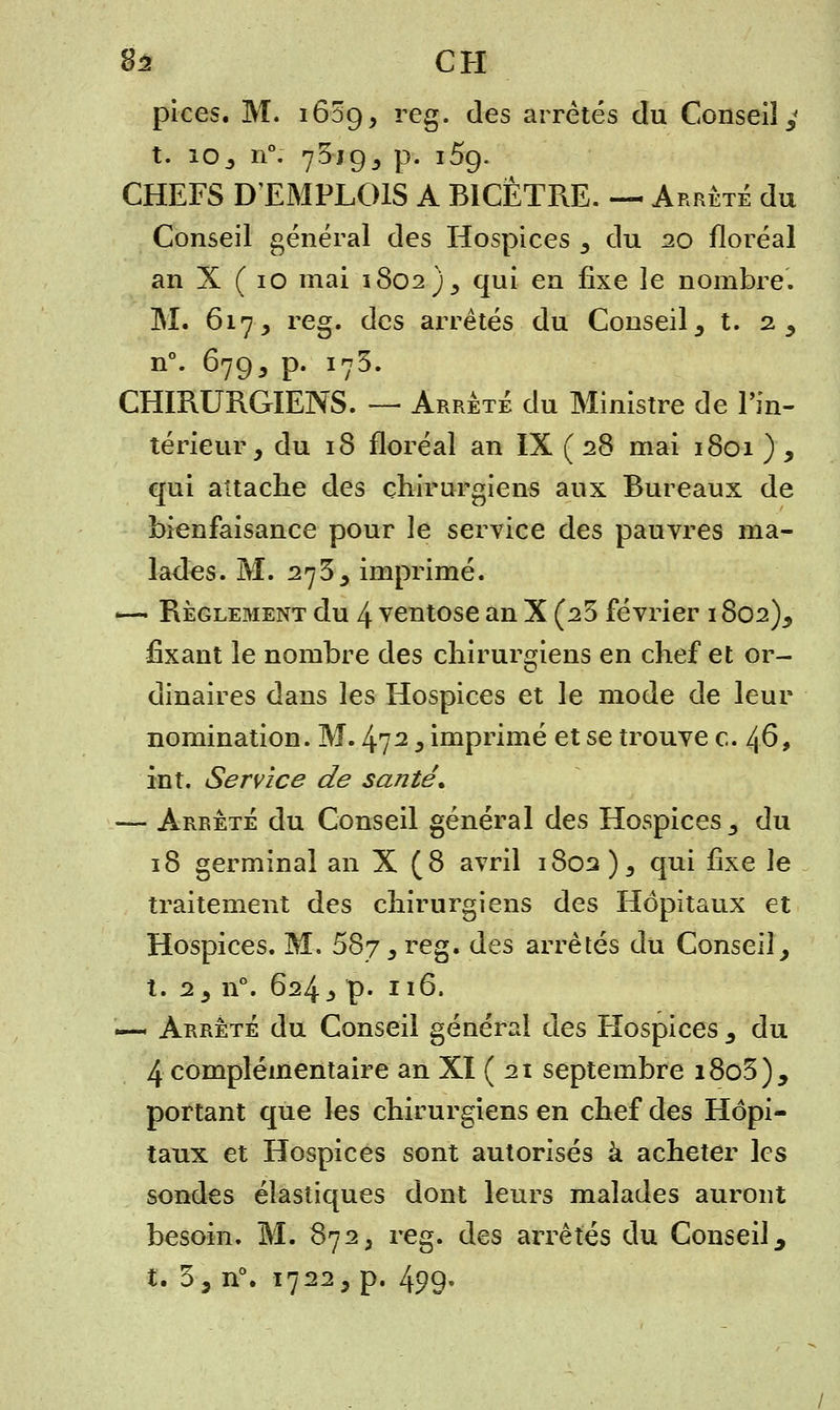8a CH pices. M. i65ç), reg. des arrêtés du Conseil^ t. 10^ n°. 73jgj p. i5g. CHEFS D'EMPLOIS A BICÈTRE. — Arrêté du Conseil général des Hospices 5 du 20 floréal an X ( 10 mai 1802)^ qui en fixe le nombre. M. 617, reg. des arrêtés du Conseil 3 t. 2, n°. 679, p. 173. CHIRURGIENS. — Arrêté du Ministre de l'in- térieur, du 18 floréal an IX ( 28 mai 1801 ) , qui attache des chirurgiens aux Bureaux de bienfaisance pour le service des pauvres ma- lades. M. 2733 imprimé. —• Règlement du 4 ventôse an X (23 février 1802), fixant le nombre des chirurgiens en chef et or- dinaires dans les Hospices et le mode de leur nomination. M. 472 y imprimé et se trouve c. 46, in t. Service de santé. — Arrêté du Conseil général des Hospices,, du 18 germinal an X (8 avril 1802)^ qui ûxe le traitement des chirurgiens des Hôpitaux et Hospices. M. 687 3 reg. des arrêtés du Conseil, t. 25 n°. 624 j> p. 116. —- Arrêté du Conseil générai des Hospices 3 du 4 complémentaire an XI ( 21 septembre i8o3)5 portant que les chirurgiens en chef des Hôpi- taux et Hospices sont autorisés à acheter les sondes élastiques dont leurs malades auront besoin. M. 872 3 reg. des arrêtés du Conseil ^ t. 3 3 n°. 1722, p. 499»