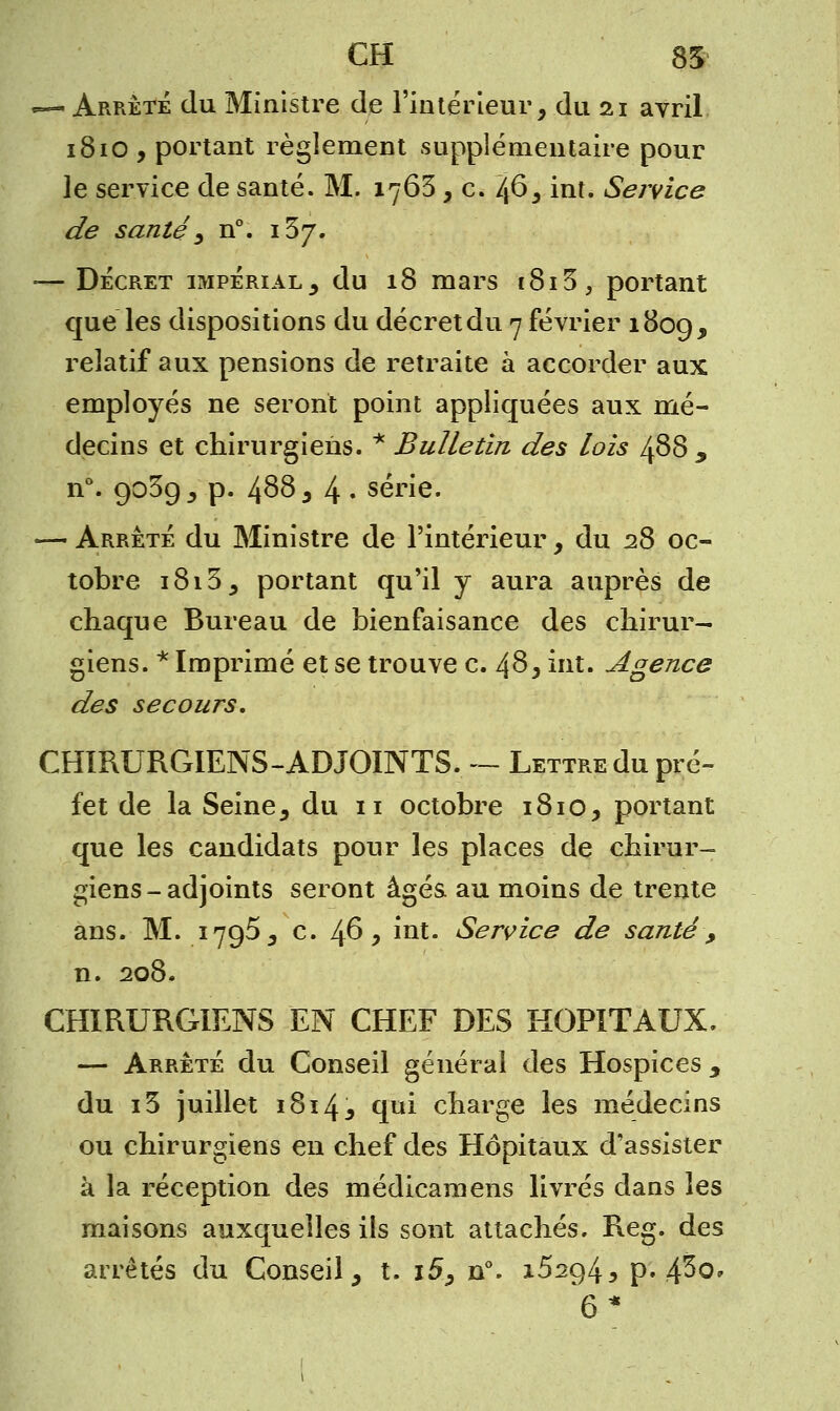 — Arrêté du Ministre de l'intérieur, .du 21 avril 1810 , portant règlement supplémentaire pour le service de santé. M. 1763, c. 46, int. Service de santé} n°. 137. -— Décret impérial, du 18 mars 1813, portant que les dispositions du décret du 7 février 180g, relatif aux pensions de retraite à accorder aux employés ne seront point appliquées aux mé- decins et chirurgiens. * Bulletin des lois 488 y n°. 903g, p. 4^8, 4 • série. — Arrêté du Ministre de l'intérieur, du 28 oc- tobre 1813, portant qu'il y aura auprès de chaque Bureau de bienfaisance des chirur- giens. * Imprimé et se trouve c. 48, int. Agence des secours, CHIRURGIENS-ADJOINTS. — Lettre du pré- fet de la Seine, du 11 octobre 1810, portant que les candidats pour les places de chirur- giens-adjoints seront âgés, au moins de trente ans. M. 1795, c. 46, int. Service de santé , n. 208. CHIRURGIENS EN CHEF DES HOPITAUX. — Arrêté du Conseil général des Hospices , du i3 juillet 1814, qui charge les médecins ou chirurgiens en chef des Hôpitaux d'assister à la réception des médicamens livrés dans les maisons auxquelles ils sont attachés. Reg. des arrêtés du Conseil, t. i5, n°. x52g4j p. fêo* 6*
