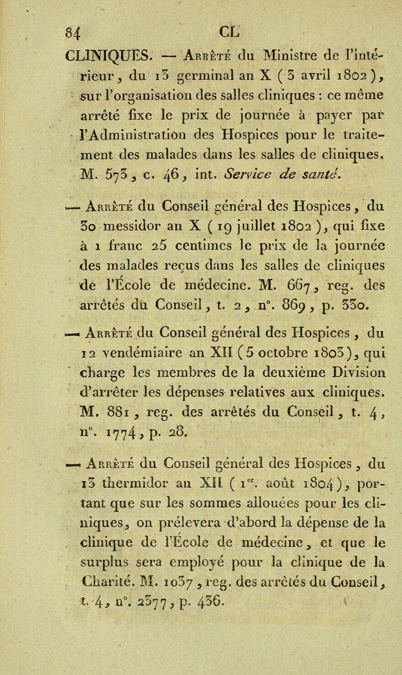 CLINIQUES. —Arrêté du Ministre de l'inté- rieur y du i3 germinal an X ( 3 avril 1802), sur l'organisation des salles cliniques : ce même arrêté fixe le prix de journée à payer par l'Administration des Hospices pour le traite- ment des malades dans les salles de cliniques. M. 573 _, c. 46 > int. Service de santé. <— Arrêté du Conseil général des Hospices, du 5o messidor an X ( 19 juillet 1802 ), qui fixe à 1 franc 2S centimes le prix de la journée des malades reçus dans les salles de cliniques de l'Ecole de médecine. M. 667 s reg. des arrêtés du Conseil, t. 2 , n°. 869, p. 53o. —• Arrêté du Conseil général des Hospices , du 12 vendémiaire an XII (5 octobre i8o3)5 qui charge les membres de la deuxième Division d'arrêter les dépenses relatives aux cliniques. M. 881 j reg. des arrêtés du Conseil, t. 4> u°. 1774, p. 28. —« Arrêté du Conseil général des Hospices ^ du i3 thermidor an XII ( ier. août 1804)^ por- tant que sur les sommes allouées pour les cli- niques y on prélèvera d'abord la dépense de la clinique de l'Ecole de médecine, et que le surplus sera employé pour la clinique de la Charité. M. 1037 y reg. des arrêtés du Conseil, t.. 4* û°. 2^77, p. 4^6.