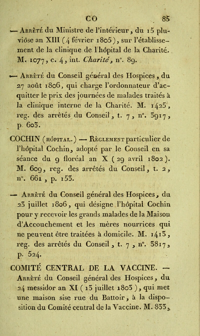 »—Arrêté du Ministre de l'intérieur y du i5 plu- viôse an XIII (4 février i8o5), sur l'établisse- ment de la clinique de l'hôpital de la Charité. M. 1077, c# 45 ÛU- Charité9 n°. 8g. *—« Arrêté du Conseil général des Hospices, du 2.7 août 1806, qui charge l'ordonnateur d'ac- quitter le prix des journées de malades traités à la clinique interne de la Charité. M. 14^5 , reg. des arrêtés du Conseil,, t. 7 5 n°. 5917, p 6o3. COCHIN (hôpital.) — Règlement particulier de l'hôpital Cochin, adopté par le Conseil en sa séance du g floréal an X ( 2g avril 1802). M. 60g, reg. des arrêtés du Conseil, t. 2, n°. 661 , p. i53. — Arrêté du Conseil général des Hospices,, du 23 juillet 1806, qui désigne l'hôpital Cochin pour y recevoir les grands malades de la Maison d'Accouchement et les mères nourrices qui ne peuvent être traitées à domicile. M. i4x^^ reg. des arrêtés du Conseil, t. 7 > n°. 3817 , p. 524. COMITÉ CENTRAL DE LA VACCINE. — Arrêté du Conseil général des Hospices, du 24 messidor an XI( i3 juillet i8o3 ) , qui met une maison sise rue du Battoir, à la dispo- sition du Comité central de la Vaccine. M. 833 .>