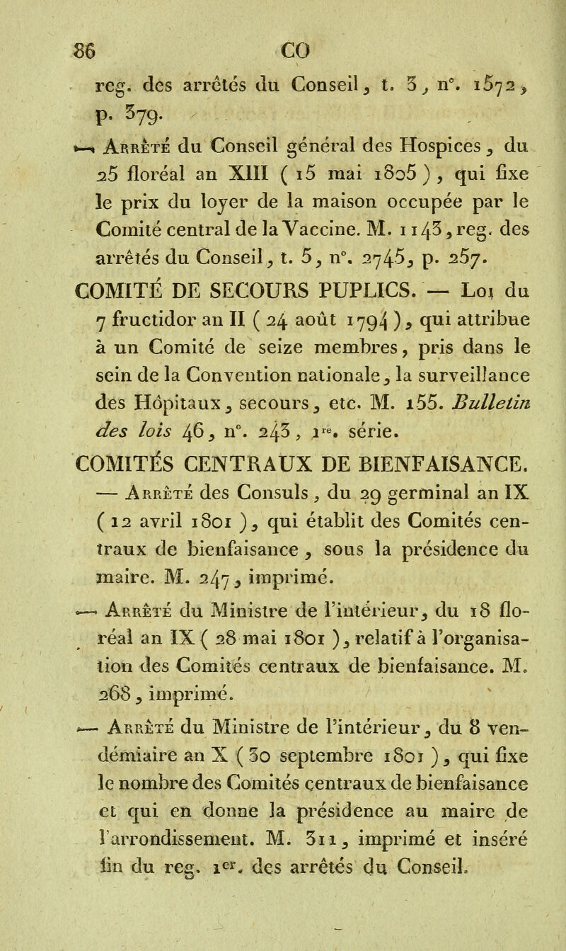 reg. des arrêtés du Conseil 3 t. 5, n\ 1572 y p. 379. »—» Arrête du Conseil général des Hospices s du s5 floréal an XIII ( i5 mai i8o5 ) , qui fixe le prix du loyer de la maison occupée par le Comité central de la Vaccine. M. 114^ > reg. des arrêtés du Conseil, t. 5, n°. a^jJSj p. 257. COMITÉ DE SECOURS PUPLICS. — Loj du 7 fructidor an II ( 24 août 1794 ) * qui attribue à un Comité de seize membres, pris dans le sein de la Convention nationale3 la surveillance des Hôpitaux 5 secours , etc. M. i55. Bulletin des lois 46, n°. 243, ire. série. COMITÉS CENTRAUX DE BIENFAISANCE. — Arrêté des Consuls , du 29 germinal an IX (12 avril 1801 ) j qui établit des Comités cen- traux de bienfaisance > sons la présidence du maire. M. 247 y imprimé. — Arrêté du Ministre de l'intérieur, du 18 flo- réal an IX ( 28 mai 1801 ) 3 relatif à l'organisa- tion des Comités centraux de bienfaisance. Me 268, imprimé. *— Arrêté du Ministre de l'intérieur 5 du 8 ven- démiaire an X ( ùo septembre 1801 )5 qui ûxe le nombre des Comités centraux de bienfaisance et qui en donne la présidence au maire de l'arrondissement. M. 3n5 imprimé et inséré fin du reg. ier. des arrêtés du Conseil