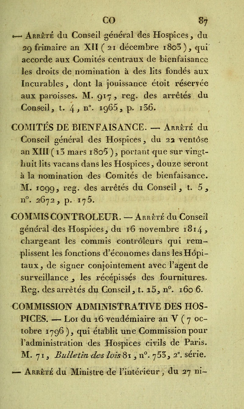 «—* Arrêté du Conseil général des Hospices, du 29 frimaire an XIÏ ( 21 décembre i8o3), qui accorde aux Comités centraux de bienfaisance les droits de nomination à des lits fondés aux Incurables, dont la jouissance étoit réservée aux paroisses. M. 917, reg. des arrêtés du Conseil, t. 4 > n°. 1965, p. i36. COMITÉS DE BIENFAISANCE. — Arrêté du Conseil général des Hospices, du 22 ventôse an XIII ( i3 mars i8o5 ), portant que sur vingt- huit lits vacans dans les Hospices, douze seront à la nomination des Comités de bienfaisance. M. 1099, re§- des arrêtés du Conseil, t. 5 , n°. 2Ô72, p. 175. COMMIS CONTROLEUR. — Arrêté du Conseil général des Hospices, du 16 novembre 1814, chargeant les commis contrôleurs qui rem- plissent les fonctions d'économes dans les Hôpi- taux, de signer conjointement avec l'agent de surveillance 3 les récépissés des fournitures. Reg. des arrêtés du Conseil, t. i5, n°. 160 6. COMMISSION ADMINISTRATIVE DES HOS- PICES. — Loi du 16 vendémiaire an V ( 7 oc- tobre 1796 ), qui établit une Commission pour l'administration des Hospices civils de Paris. M. 71, Bulletin des lois 81, n°. 753, 2e. série. — Arrêté du Ministre de l'intérieur, du 27 ni-