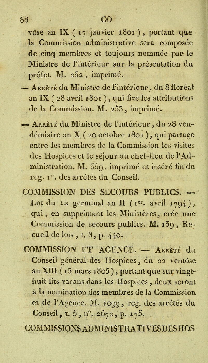 YÔse an IX ( 17 janvier 1801 ), portant que la Commission administrative sera composée de cinq membres et toujours nommée par le Ministre de l'intérieur sur la présentation du préfet. M. 232 ', imprimé. — Arrêté du Ministre de l'intérieur, du 8 floréal an IX ( 28 avril 1801 ), qui fixe les attributions de la Commission. M. 253, imprimé. >~ Arrête du Ministre de l'intérieur , du 28 ven- démiaire an X ( 20 octobre 1801 ), qui partage entre les membres de la Commission les visites des Hospices et le séjour au chef-lieu de l'Ad- ministration. M. 559, imprimé et inséré fin du reg. ier. des arrêtés du Conseil. COMMISSION DES SECOURS PUBLICS. — Loi du 12 germinal an II (ier. avril 1794), qui, en supprimant les Ministères, crée une Commission de secours publics. M. 139, Re- cueil de lois , t. 8, p. 44°* COMMISSION ET AGENCE. — Arrêté du Conseil général des Hospices, du 22 ventôse an XIII ( i3 mars i8o5 ), portant que sur vingt- huit lits vacans dans les Hospices, deux seront à la nomination des membres de la Commission et de l'Agence. M. 1099, reg. des arrêtés du Conseil, t. 5, n°. 2672, p. 175. COMMISSIONS ADMINISTRAT! VESDESHOS