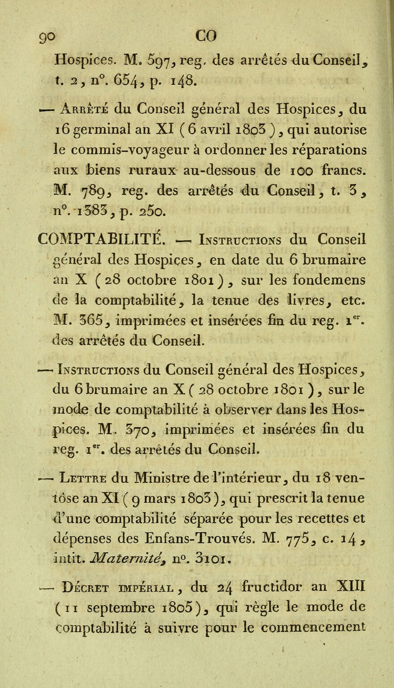 Hospices. M. 597, reg. des arrêtés du Conseil * t. 2, n°. 654, P- ï48. -— arrêté du Conseil général des Hospices , du 16 germinal an XI ( 6 avril i8o3 ) , qui autorise le commis-voyageur à ordonner les réparations aux biens ruraux au-dessous de 100 francs. M. 789, reg. des arrêtés du Conseil, t. 3 , n°. i383, p. 25o. COMPTABILITÉ. — Instructions du Conseil général des Hospices, en date du 6 brumaire an X ( 28 octobre 1801), sur les fondemens de la comptabilité, la tenue des livres, etc. M. 365, imprimées et insérées fin du reg. Ier. des arrêtés du Conseil. — Instructions du Conseil générai des Hospices, du 6 brumaire an X ( 28 octobre 1801 ), sur le mode de comptabilité à observer dans les Hos- pices. M. 370, imprimées et insérées fin du reg. i, des arrêtés du Conseil. ~— Lettre du Ministre de l'intérieur, du 18 ven- tôse an XI ( 9 mars i8o3 ), qui prescrit la tenue d'une comptabilité séparée pour les recettes et dépenses des Enfans-Trouvés. M. 775, c. 14* intit. Maternité, n°. 3ioi, — Décret impérial , du 24 fructidor an XIII (11 septembre i8o5), qui règle le mode de comptabilité à suivre pour le commencement