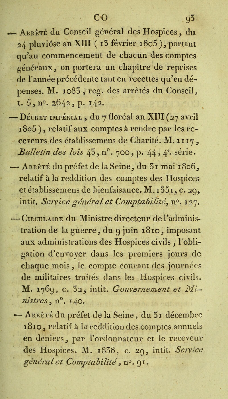 — Arrêté du Conseil général des Hospices , du 24 pluviôse an XIII ( i3 février i8o5 ), portant qu'au commencement de chacun des comptes généraux, on portera un chapitre de reprises de l'année précédente tant en recettes qu'en dé- penses. M. io83, reg. des arrêtés du Conseil, t. 5, n°. 2642, p. 142. — Décret impérial , du 7 floréal an XIII (27 avril i8o5), relatif aux comptes à rendre par les re- ceveurs des établissemens de Charité. M. 1117 , Bulletin des lois 43, n°. 700, p. 44 > 4e- série. — Arrêté du préfet de la Seine, du 3i mai 1806, relatif à la reddition des comptes des Hospices et établissemens de bienfaisance. M. i35i, c. 29, intit. Service général et Comptabilité, n°. 127. <—Circulaire du Ministre directeur de l'adminis- tration de la guerre, du 9 juin 1810, imposant aux administrations des Hospices civils , l'obli- gation d'envoyer dans les premiers jours de chaque mois, le compte courant des journées de militaires traités dans les Hospices civils. M. 1769, c. 32, intit. Gouvernement et Mi- nistres , n°. 140. — Arrêté du préfet de la Seine, du 3i décembre 1810, relatif à la reddition des comptes annuels en deniers, par l'ordonnateur et le receveur des Hospices, M. i858, c. 29, intit. Service général et Comptabilité , n°. 91.