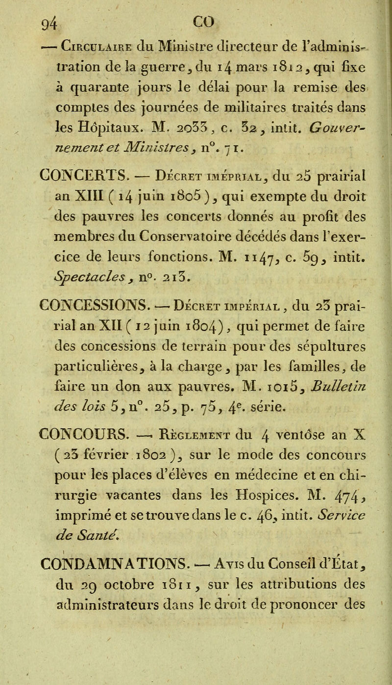 — Circulaire du Ministre directeur de l'adminis- tration de la guerre, du 14 mars 1812, qui fixe à quarante jours le délai pour la remise des comptes des journées de militaires traités dans les Hôpitaux. M. 2o33 , c. 5a, intit. Gouver- nement et Ministres, n°. 71. CONCERTS. — Décret imeprial, du 25 prairial an XIII (14 juin i8o5 ), qui exempte du droit des pauvres les concerts donnés au profit des membres du Conservatoire décédés dans l'exer- cice de leurs fonctions. M. 1147* c. 5g, intit. Spectacles , n°. 213. CONCESSIONS. — Décret impérial , du 23 prai- rial an XII (12 juin 1804) > q111 permet de faire des concessions de terrain pour des sépultures particulières, à la charge, par les familles, de faire un don aux pauvres. M. ioi5, Bulletin des lois 5,n°. 25 5 p. 75, 4e- série. CONCOURS. —■ Règlement du 4 ventôse an X ( 23 février 1802 ), sur le mode des concours pour les places d'élèves en médecine et en chi- rurgie vacantes dans les Hospices. M. 474 ^ imprimé et se trouve dans le c. 46, intit. Service de Santé, CONDAMNATIONS. — Avis du Conseil d'État, du 29 octobre 1S11, sur les attributions des administrateurs dans le droit de prononcer des