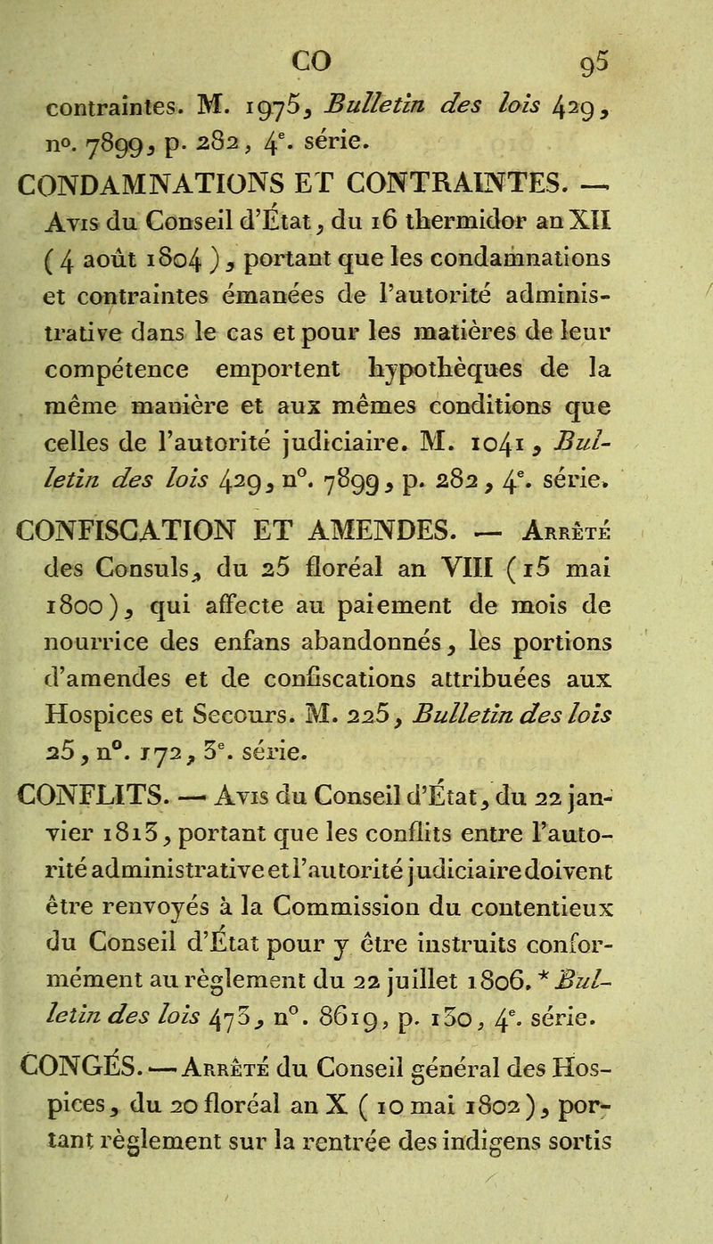 CO g5 contraintes. M. 1975, Bulletin des lois 429, n°- 7899* P- 2^2> 4e- série. CONDAMNATIONS ET CONTRAINTES. — Avis du Conseil d'Etat, du 16 thermidor anXII ( 4 août 1804 ) , portant que les condamnations et contraintes émanées de l'autorité adminis- trative dans le cas et pour les matières de leur compétence emportent hypothèques de la même manière et aux mêmes conditions que celles de l'autorité judiciaire. M. 1041 , Bul- letin des lois 429j n°« 7899* p» 282, 4e* série» CONFISCATION ET AMENDES. — Arrêté des Consuls., du 25 floréal an VIII ( i5 mai 1800), qui affecte au paiement de mois de nourrice des enfans abandonnés, les portions d'amendes et de confiscations attribuées aux Hospices et Secours. M. 225, Bulletin des lois a5, n°. 172, 3e. série. CONFLITS. — Avis du Conseil d'État, du 22 jan- vier 1815, portant que les conflits entre l'auto- rité administrative et l'autorité judiciaire doivent être renvoyés à la Commission du contentieux du Conseil d'Etat pour y être instruits confor- mément au règlement du 22 juillet 1806. * Bul- letin des lois 47 5, n°. 8619, p. i3o, If. série. CONGES. — Arrêté du Conseil général des Hos- pices, du 20 floréal an X ( 10 mai 1802 ) , por- tant règlement sur la rentrée des indigens sortis