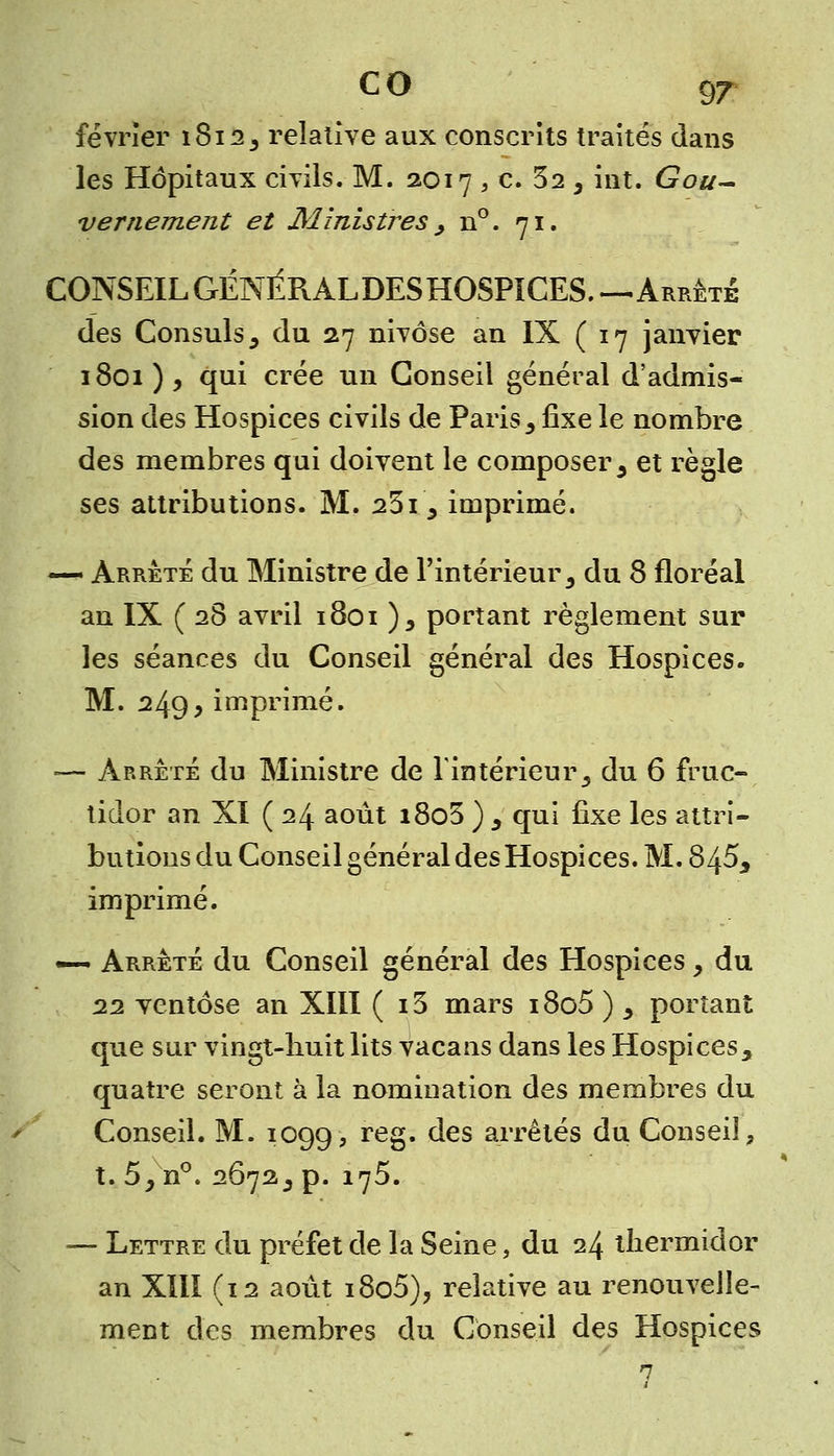 février i8i23 relative aux conscrits traités dans les Hôpitaux civils. M. 2017 , c. 32 , int. Gou- vernement et Ministres > n°. 71. CONSEIL GÉNÉRALDES HOSPICES.—Arrête des Consuls 9 du 27 nivôse an IX (17 janvier 1801), qui crée un Conseil général d'admis- sion des Hospices civils de Paris, fixe le nombre des membres qui doivent le composer 5 et règle ses attributions. M. 23ï9 imprimé. — Arrêté du Ministre de l'intérieur 3 du 8 floréal an IX ( 28 avril 1801 ), portant règlement sur les séances du Conseil général des Hospices. M. 249> imprimé. ■— Arrêté du Ministre de l'intérieur3 du 6 fruc- tidor an XI ( 24 août i8o3 ) 3 qui fixe les attri- butions du Conseil général des Hospices. M. 845, imprimé. —- Arrêté du Conseil général des Hospices y du 22 ventôse an XIII ( 13 mars 18o5 ) y portant que sur vingt-huit lits vacans dans les Hospices, quatre seront à la nomination des membres du Conseil. M. 1099, re8 ^es arrêtçs du Conseil, t. 5y n°. 2672.5 p. 175. — Lettre du préfet de la Seine, du 24 thermidor an XIII (12 août i8o5), relative au renouvelle- ment des membres du Conseil des Hospices