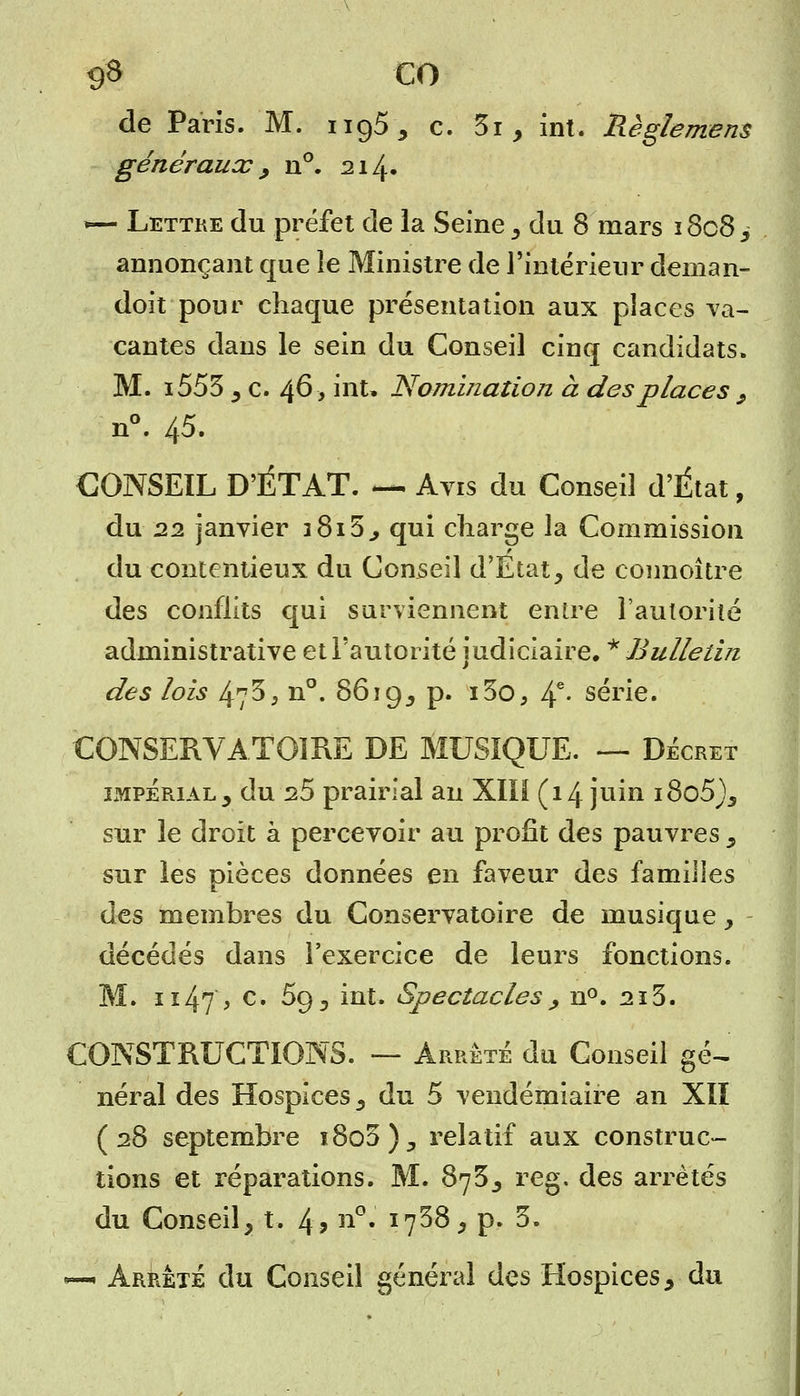 9» CO de Paris. M. ng5, c. 3i, int. Règlement généraux y n°. 214. *— Lettre du préfet de la Seine, du 8 mars 1808 , annonçant que le Ministre de l'intérieur deman- dent pour chaque présentation aux places va- cantes dans le sein du Conseil cinq candidats, M. i553 y c. 46 > int. Nomination à des places 9 n°. 45. CONSEIL D'ÉTAT. *— Avis du Conseil d'État, du 22 janvier 3 815^ qui charge la Commission du contentieux du Conseil d'Etat, de connoître des conflits qui surviennent entre l'autorité administrative et l'autorité judiciaire, * Bulletin des lois 473, n°. 8619, p. i3o, 4e- série. CONSERVATOIRE DE MUSIQUE. — Décret imperialj du 25 prairial an Xlli (14 juin iSo5)3 sur le droit à percevoir au profit des pauvres s sur les pièces données en faveur des familles des membres du Conservatoire de musique, décédés dans l'exercice de leurs fonctions. M. n47> c' ^9 ^ mt* Spectacles , n°. 215. CONSTRUCTIONS. — Arrêté du Conseil gé- néral des Hospices, du 5 vendémiaire an XII (28 septembre î8o5)5 relatif aux construc- tions et réparations. M. 875; reg. des arrêtés du Conseil, t. 4, n°. 1758, p. 5. —« Arrêté du Conseil général des Hospices, du