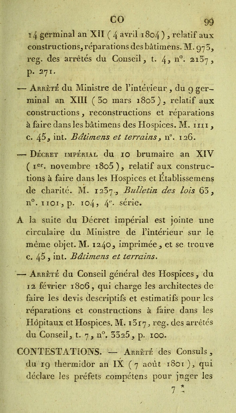 co s 4 germinal an XÏI ( 4 avril 1804 ) s relatif aux constructions, réparations desbâtirnens. M. 970, reg. des arrêtés du Conseil, t. 4* n°. 2157, p. 271. ■— Arrête du Ministre de l'intérieur , du 9 ger- minal an XIIÏ ( 5o mars i8o3), relatif aux constructions, reconstructions et réparations à faire dans les bâtimens des Hospices. M. mi , c. 4^^ int. Bâtimens et terrains, n°. 126. — Décret impérial du io brumaire an XIV ( ier. novembre i8o5), relatif aux construc- tions à faire dans les Hospices et Etablissemens de charité. M. 1237-, Bulletin des lois 63, n°. iioi-, p. io4> 4e- série. A la suite du Décret impérial est jointe une circulaire du Ministre de l'intérieur sur le même objet. M. 1240, imprimée, et se trouve c. 45 , int. Bâtimens et terrains, —Arrêté du Conseil général des Hospices, du 12 février 1806 ? qui charge les architectes de faire les devis descriptifs et estimatifs pour les réparations et constructions à faire dans les Hôpitaux et Hospices. M. i3r7, reS9 ^es arretés du Conseil, t. 7, n°. 3325, p. 100. CONTESTATIONS. — Arrêté des Consuls, du 19 thermidor an IX ( 7 août iSoi)> qui déclare les préfets compétens pour juger les 7 *