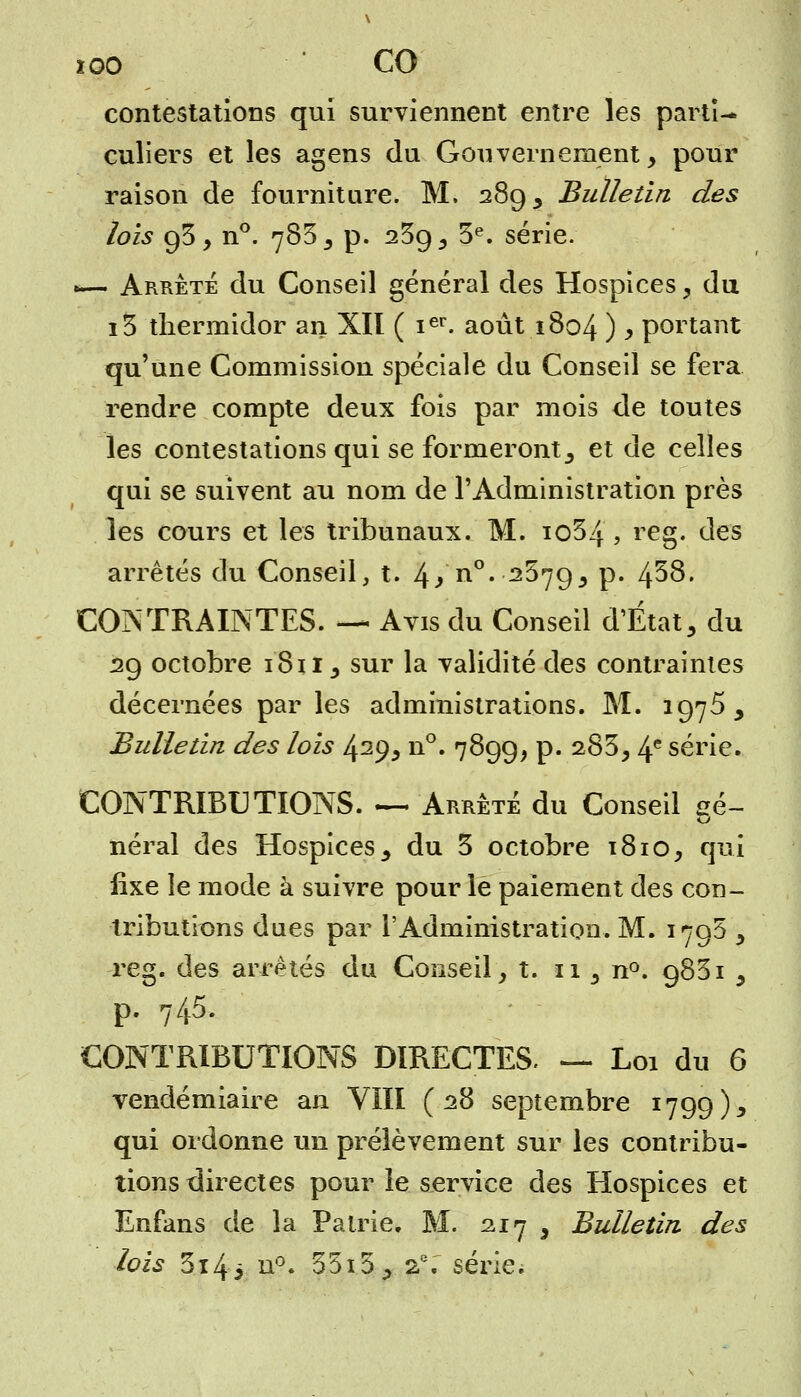 ïoo CO contestations qui surviennent entre les parti- culiers et les agens du Gouvernement, pour raison de fourniture. M. 289, Bulletin des lois 93, n°. 783 , p. 2^9, 3e. série. —- Arrêté du Conseil général des Hospices, du i3 thermidor an XII ( ier. août 1804 ) y portant qu'une Commission spéciale du Conseil se fera rendre compte deux fois par mois de toutes les contestations qui se formeront, et de celles qui se suivent au nom de l'Administration près les cours et les tribunaux. M. io34 , reg. des arrêtés du Conseil, t. l\} n°. 2379, p. 4^8. CONTRAINTES. — Avis du Conseil d'État, du 29 octobre 1811, sur la validité des contraintes décernées par les administrations. M. 1975 , Bulletin des lois 429, n°. 7899, p. 283, 4e série. CONTRIBUTIONS. — Arrêté du Conseil aé~ néral des Hospices, du 3 octobre t8io, qui fixe le mode à suivre pour le paiement des con- tributions dues par l'Administration. M. 179$ , reg. des arrêtés du Conseil, t. 11, n°. 9831 , p. 745. CONTRIBUTIONS DIRECTES. — Loi du 6 vendémiaire an VIII (28 septembre 1799), qui ordonne un prélèvement sur les contribu- tions directes pour le service des Hospices et Enfans de la Patrie. M. 217 3 Bulletin des lois 3i4^ n°. 55i3, 2.e. série;