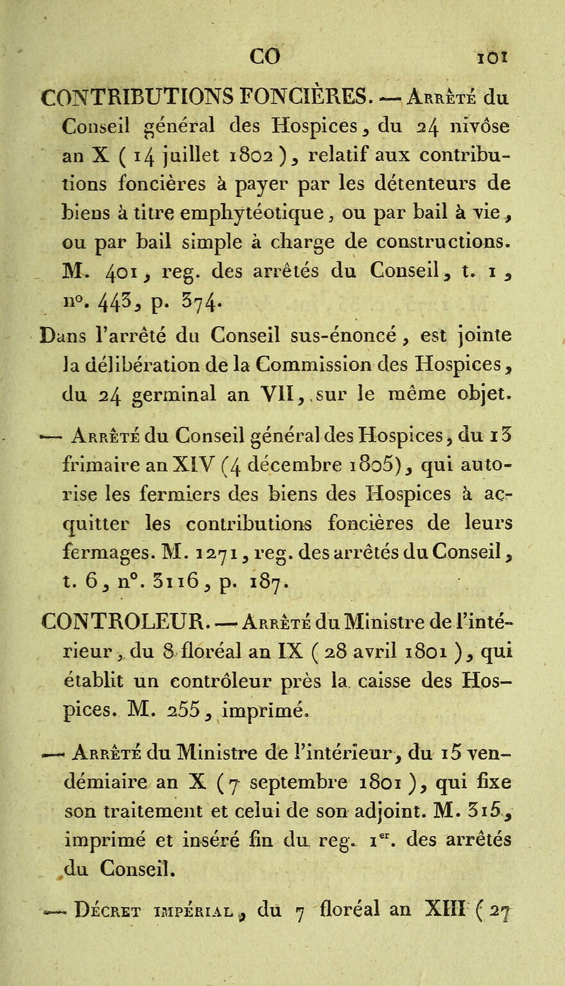 CONTRIBUTIONS FONCIÈRES. ~ Arrêté du Conseil général des Hospices, du il± nivôse an X (14 juillet 1802 ), relatif aux contribu- tions foncières à payer par les détenteurs de biens à titre emphytéotique, ou par bail à vie, ou par bail simple à charge de constructions. M. 40ij reg* aes arrêtés du Conseil, t. 1 , n°. 443^ p. 374. Dans l'arrêté du Conseil sus-énoncé , est jointe la délibération de la Commission des Hospices, du 24 germinal an VII,,sur le même objet. ■— Arrêté du Conseil général des Hospices, du15 frimaire an XIV (4 décembre i8o5), qui auto- rise les fermiers des biens des Hospices à aco- quiner les contributions foncières de leurs fermages. M. 1271, reg. des arrêtés du Conseil, t. 6, n°. 3n6, p. 187. CONTROLEUR - Arrêté du Ministre de l'inté- rieur , du 8 floréal an IX ( 28 avril 1801 ), qui établit un contrôleur près la caisse des Hos- pices. M. 255 , imprimé. —« Arrêté du Ministre de l'intérieur, du i5 ven- démiaire an X (7 septembre 1801 ), qui ûxe son traitement et celui de son adjoint. M. 3i5, imprimé et inséré fin du reg. ier. des arrêtés du Conseil. »— Décret impérial $ du 7 floréal an XIII ( 2^