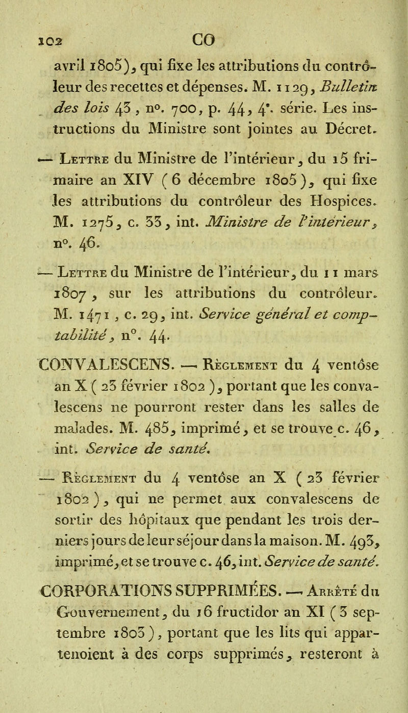 xos GO avril i8o5), qui fixe les attributions du contrô- leur des recettes et dépenses* M. 1129, Bulletin des lois ^5 , n°. 700, p. 44 > 4- série. Les ins- tructions du Ministre sont jointes au Décret. «— Lettre du Ministre de l'intérieur , du i5 fri- maire an XIV (6 décembre i8o5), qui fixe les attributions du contrôleur des Hospices. M. 1275, c. 55, int. Ministre de l'intérieur $ n°. 46. — Lettre du Ministre de l'intérieur, du 11 mars 1807 , sur les attributions du contrôleur. M. 1471 , c. 29 , int. Service général et comp- tabilité, ii°. 44* CONVALESCENS. — Règlement du 4 ventôse an X ( 25 février 1802 ), portant que les conva- ïescens ne pourront rester dans les salles de malades. M. 485, imprimé, et se trouve c. 46, int. Service de santé. — Règlement du 4 ventôse an X (25 février 1802), qui ne permet aux convalescens de sortir des hôpitaux que pendant les trois der- niers jours de leur séjour dans la maison. M. 49^> imprimé, et se trouve c. 46, int. Service de santé. CORPORATIONS SUPPRIMÉES. — Arrêté du Gouvernement, du j6 fructidor an XI (5 sep- tembre i8oo), portant que les lits qui appar- tenaient à des corps supprimés > resteront à