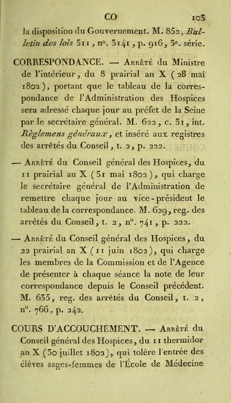la disposition du Gouvernement. M. 852, Bul- letin des lois 5i i, n°. 5141 * p. 916, 3e. série. CORRESPONDANCE. — Arrêté du Ministre de l'intérieur, du 8 prairial an X ( 28 mai 1802), portant que le tableau de la corres- pondance de l'Administration des Hospices sera adressé chaque jour au préfet de la Seine parle secrétaire général. M. 622 , c. 3i,int. Règlemens généraux 9 et inséré aux registres des arrêtés du Conseil , t. 2, p. 222. :— Arrêté du Conseil général des Hospices, du 11 prairial an X ( 3i mai 1802 ), qui charge le secrétaire général de l'Administration de remettre chaque jour au vice - président le tableau de la correspondance. M. 629, reg. des arrêtés du Conseil, t. 2, n°. 741 , p. 222. «— Arrêté du Conseil général des Hospices, du 22 prairial an X ( 11 juin 1802), qui charge les membres de la Commission et de l'Agence de présenter à chaque séance la note de leur correspondance depuis le Conseil précédent. M. 655, reg. des arrêtés du Conseil, t. 2, n°. 766, p. 242. COURS D'ACCOUCHEMENT. — Arrêté du Conseil général des Hospices, du 11 thermidor an X (3o juillet 1802), qui tolère l'entrée des élèves sages-femmes de l'Ecole de Médecine