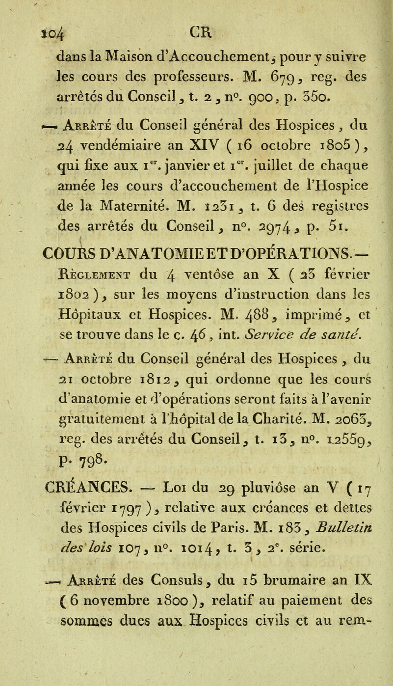 io4 CR dans la Maison d'Accouchement j pour y suivre les cours des professeurs. M. 679 3 reg. des arrêtés du Conseil 3 t. 2 5 n°. 900, p. 35o. *-— Arrêté du Conseil général des Hospices , du 24 vendémiaire an XIV (16 octobre i8o5), qui fixe aux ier. janvier et ier. juillet de chaque année les cours d'accouchement de l'Hospice de la Maternité. M. ï23i3 t. 6 des registres des arrêtés du Conseil, n°. 2974 * p. 5i. COURS D'ANATOMIE ET D'OPÉRATIONS. — Règlement du 4 ventôse an X ( 25 février 1802 ) y sur les moyens d'instruction dans les Hôpitaux et Hospices. M. 4^3 imprimé y et se trouve dans le c. 46 > int. Service de santé. — Arrête du Conseil général des Hospices > du 21 octobre 1812, qui ordonne que les cours d'anatomie et d'opérations seront faits à l'avenir gratuitement à l'hôpital de la Charité. M. 2o65s reg. des arrêtés du Conseil9 t. i3j n°. 1.2559.5 p. 798. CRÉANCES. — Loi du 29 pluviôse an V (17 février 1797 ) 3 relative aux créances et dettes des Hospices civils de Paris. M. i83 5 Bulletin des lois 107, n°. 1014? t. 3 y 2e. série. —« Arrête des Consuls 3 du i5 brumaire an IX (6 novembre 1800 ), relatif au paiement des sommes dues aux. Hospices civils et au rem-