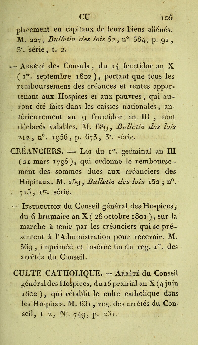 placement en capitaux de leurs biens aliénés. M. 227, Bulletin des lois $2 3 n°. 384, P» 91 3 5e. série, t. 2. -— Arrêté des Consuls , du 14 fructidor an X ( ier. septembre 1802 )5 portant que tous les remboursemens des créances et rentes appar- tenant aux Hospices et aux pauvres, qui au- ront été faits dans les caisses nationales, an- térieurement au 9 fructidor an III s sont déclarés valables. M. 689 , Bulletin des lois 212, n°. 1956, p. 675, 3e. série. CRÉANCIERS. — Loi du Ier. germinal an III {21 mars 1795), qui ordonne le rembourse- ment des sommes dues aux créanciers des Hôpitaux. M. i5g,- Bulletin des lois i32 «> n°. . 715, ire. série. —- Instruction du Conseil général des Hospices y du 6 brumaire an X ( 28 octobre 1801 ), sur la marche à tenir par les créanciers qui se pré- sentent à l'Administration pour recevoir. M. 369, imprimée et insérée lin du reg. 1er. des arrêtés du Conseil. CULTE CATHOLIQUE. - Arrêté du Conseil général des Hospices, du i5 prairial an X (4 juin 1802), qui rétablit le culte catholique dans les Hospices. M. 631, reg. des arrêtés du Con- seil, t. 2, NV749, p. 201,