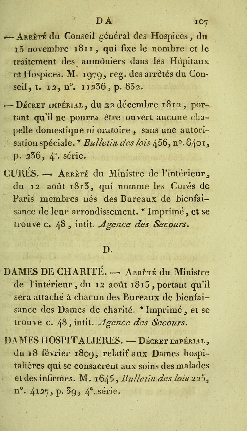 — Arrêté du Conseil général des Hospices, du i5 novembre 1811, qui fixe le nombre et le traitement des aumôniers dans les Hôpitaux et Hospices. M. 19793 reg. des arrêtés du Con- seil, t. 12, n°. 11236, p. 832. i— Décret impérial, du 22 décembre 18.12 , por- tant qu'il ne pourra être ouvert aucune cha- pelle domestique ni oratoire , sans une autori- sation spéciale. * Bulletin des lois 456, n°. 8401, p. 236, 4e* série. CURES. — Arrêté du Ministre de l'intérieur, du 32 août i8i3, qui nomme les Curés de Paris membres nés des Bureaux de bienfai- sance de leur arrondissement. * Imprimé, et se trouve c» 4°* * intit. Agence des Secours. D. DAMES DE CHARITE. — Arrêté du Ministre de l'intérieur, du 12 août 1813, portant qu'il sera attaché à chacun des Bureaux de bienfai- sance des Dames de charité. * Imprimé 5 et se trouve c. 48, intit. .Agenâe des Secours. DAMES HOSPITALIERES. — Décret impérial, du 18 février 1809, relatif aux Dames hospi- talières qui se consacrent aux soins des malades et des infirmes. M. 164$, Bulletin des lois 225, n°. 4127> P> ^9, 4e- série.