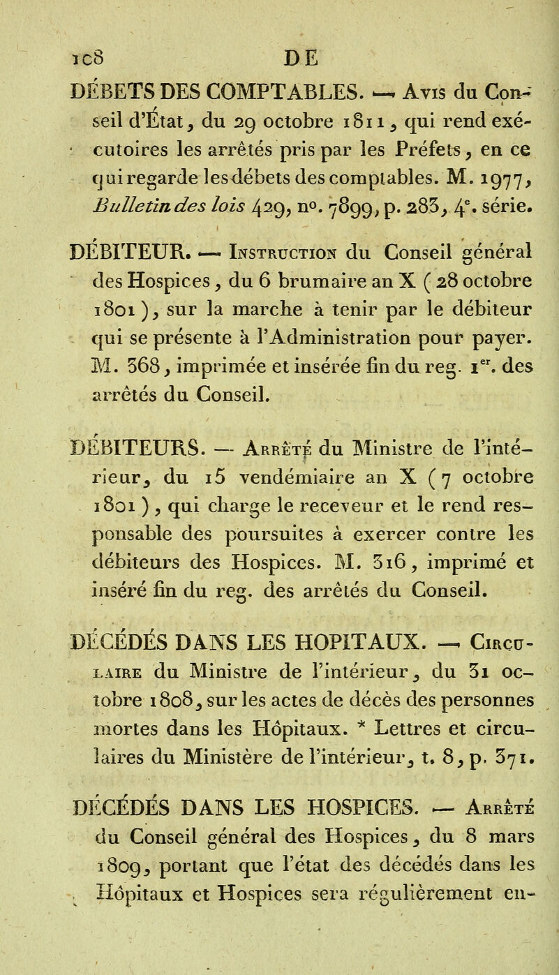 ïc8 DE DÉBETS DES COMPTABLES. — Avis du Con- seil d'Etat, du 29 octobre 1811, qui rend exé- : cutoires les arrêtés pris par les Préfets, en ce cj ai regarde lesdébets des comptables. M. 1977, Bulletin des lois 429, n°. 7899, p. 283, 4e» série. DEBITEUR. — Instruction du Conseil général des Hospices , du 6 brumaire an X ( 28 octobre 1801 ) , sur la marche à tenir par le débiteur qui se présente à l'Administration pour payer. M. 568, imprimée et insérée fin du reg. Ier. des arrêtés du Conseil. DÉBITEURS. — Arrêta du Ministre de l'inté- rieur, du i5 vendémiaire an X ( 7 octobre 1801 ) , qui charge le receveur et le rend res- ponsable des poursuites à exercer contre les débiteurs des Hospices. M. 516, imprimé et inséré fin du reg. des arrêtés du Conseil. DÉCÉDÉS DANS LES HOPITAUX. — Circu- laire du Ministre de l'intérieur, du 3i oc- tobre 1808, sur les actes de décès des personnes mortes dans les Hôpitaux. * Lettres et circu- laires du Ministère de l'intérieur, t. 8, p. 371. DÉCÉDÉS DANS LES HOSPICES. &- Arrêté du Conseil général des Hospices , du 8 mars 1809, Portant que l'état des décédés dans les . Hôpitaux et Hospices sera régulièrement en-