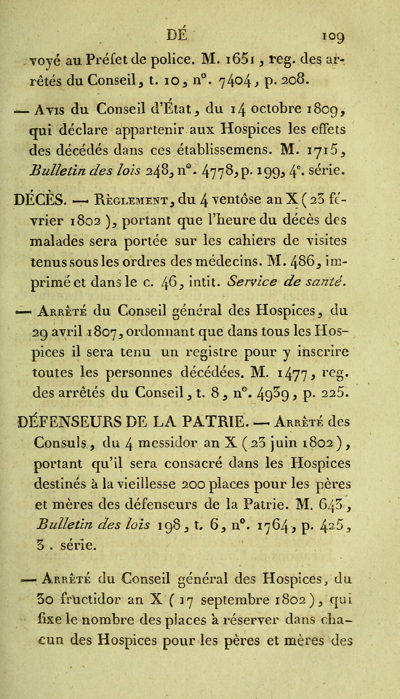 voyé au Préfet de police. M. i65i, reg. des ar- rêtés du Conseil, t. 10, n°. 74^4 j P- 2°8« — Avis du Conseil d'Etat, du 14 octobre 180g, qui déclare appartenir aux Hospices les effets des décédés dans ces établissemens. M. 1716 , Bulletin des lois 248, n°. 4778,p. 199, 4e» série. DECES. — Règlement , du 4 ventôse an X ( 23 fé- vrier 1802 ), portant que l'heure du décès des malades sera portée sur les cahiers de visites tenus sous les ordres des médecins. M. 486, im- primé et dans le c. 46, intit. Service de santé, —- Arrêté du Conseil général des Hospices, du 29 avril 1807, ordonnant que dans tous les Hos- pices il sera tenu un registre pour y inscrire toutes les personnes décédées. M. i477* reg« des arrêtés du Conseil, t. 8 , n°. 49^9 y P- 22$m DÉFENSEURS DE LA PATRIE. — Arrêté des Consuls, du 4 messidor an X ( 23 juin 1802 ) , portant qu'il sera consacré dans les Hospices destinés à la vieillesse 200 places pour les pères et mères des défenseurs de la Patrie. M. 643, Bulletin des lois 198, t, 6, n°. 1764, p. 42^, 3 . série. — Arrêté du Conseil général des Hospices, du 3o fructidor an X ( 37 septembre 1802),'qui fixe le nombre des places a réserver dans cha- cun des Hospices pour les pères et mères des