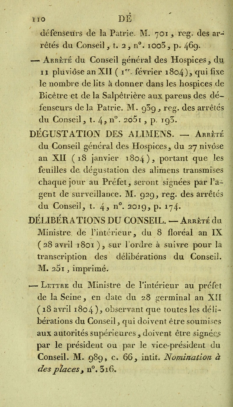 défenseurs de la Patrie, M. 701 , reg. des ar- rêtés du Conseil , t. 2, n°. ioo3, p. 469- —- Arrête du Conseil générai des Hospices, du ix pluviôse an XII ( ier. février 1804)3 <Iuî ^xe le nombre de lits à donner dans les hospices de Bicêtre et de la Salpêtrière aux parens des dé- fenseurs de la Patrie. M. 9^9, reg. des arrêtés du Conseil, t. 4* n°* 2o5i , p, 193. DÉGUSTATION DES ALIMENS. — Arrêté du Conseil général des Hospices , du 27 nivôse an XII (18 janvier 1804 )s portant que les feuilles de dégustation des aîimens transmises chaque jour au Préfet, seront signées par l'a- gent de surveillance. M. 929, reg. des arrêtés du Conseil, t. 45 n°« 20J9> P» lrj4' DÉLIBÉRATIONS DU CONSEIL. — Arrêté du Ministre de l'intérieur, du 8 floréal an IX (28 avril 1801), sur Tordre à suivre pour la transcription des délibérations du Conseil. M. 251, imprimé. — Lettre du Ministre de l'intérieur au préfet de la Seine, en date du 28 germinal an XII (18 avril 1804 )> observant que toutes les déli- bérations du Conseil, qui doivent être soumises aux autorités supérieures, doivent être signées par le président ou par le vice-président du Conseil. M. 989, c. 66, intit. Nomination à des places , n°. 316.