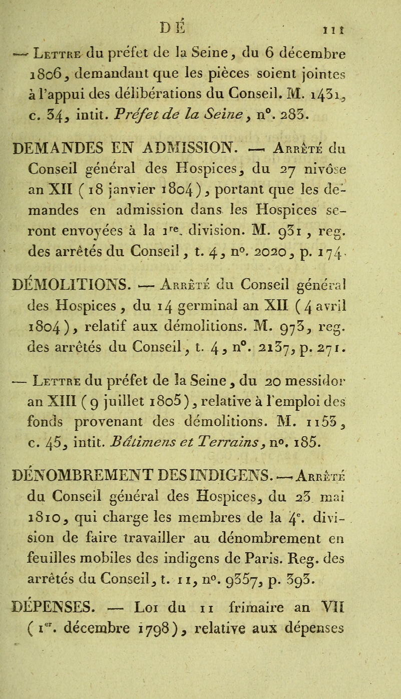 DE îiî — Lettre du préfet de la Seine > du 6 décembre 1806^ demandant que les pièces soient jointes à l'appui des délibérations du Conseil. M. i43i5 c. 34* intit. Préfet de la Seine > n°. 285. DEMANDES EN ADMISSION. IX Arrêté du Conseil général des Hospices 3 du 27 nivôse an XII ( 18 janvier 1804) * portant que les de- mandes en admission dans les Hospices se- ront envoyées à la ire, division. M. g5 i , reg. des arrêtés du Conseil, t. 4^ n°. 2020^ p. 174 DÉMOLITIONS. — Arrête du Conseil général des Hospices y du 14 germinal an XII (4 avril 1804 )> relatif aux démolitions. M. 97^^ reg. des arrêtés du Conseil, t. 43 n°. 2137, p. 271. — Lettre du préfet de la Seine y du 20 messidor an XIII ( g juillet i8o5 ) s relative à l'emploi des fonds provenant des démolitions. M. n555 c. 45^ intit. Bâiimens et Terrains , n°. i85. DÉNOMBREMENT DESINDIGENS. —.Arrêté du Conseil général des Hospices^ du 25. mai 1810 5 qui charge les membres de la 4e» divi- sion de faire travailler au dénombrement en feuilles mobiles des indigens de Paris. Reg. des arrêtés du Conseil_, t. 11, n°. 9357^ p. 393. DÉPENSES. — Loi du 11 frimaire an VII ( ier. décembre 1798), relative aux dépenses