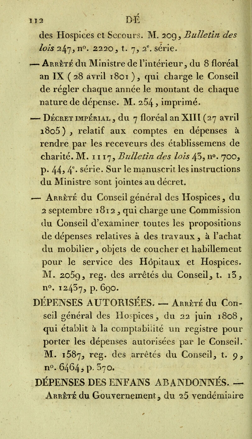 îi2 DE des Hospices et Secours. M. 209, Bulletin des lois 247j n°. 22203 t. 7, 2e. série. — Arrêta du Ministre de l'intérieur 3 du 8 floréal an IX ( 28 avril 1801 ) 3 qui charge le Conseil de régler chaque année le montant de chaque nature de dépense. M. 254 > imprimé. — Décret impérial , du 7 floréal an XIII (27 avril i8o5) } relatif aux comptes en dépenses à rendre par les receveurs des établissemens de charité. M. 1117, Bulletin des lois 43., n°. 700, p. 44> 4e* série. Sur le manuscrit les instructions du Ministre sont jointes au décret. •— Arrêté du Conseil général des Hospices, du 2 septembre 1812 , qui charge une Commission du Conseil d'examiner toutes les propositions de dépenses relatives à des travaux , à l'achat du mobilier, objets de coucher et habillement pour le service des Hôpitaux et Hospices. M. 2o5g5 reg. des arrêtés du Conseil, t. i3, n°. 12437, p. 690. DÉPENSES AUTORISÉES. — Arrêté du Con- seil général des Hospices, du 22 juin 1808, qui établit à la comptabilité un registre pour porter les dépenses autorisées par le Conseil. M. 1687, reg. des arrêtés du Conseil, t. 9, n°. 64645 p. 370. DÉPENSES DES ENFANS ABANDONNÉS. —