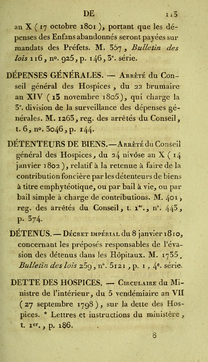 an X ( 17 octobre 1801 ), portant que les dé- penses des Enfans abandonnés seront payées sur mandats des Préfets. M. 357 , Bulletin des lois 116 , n°. 925, p. 146, 3e. série. DÉPENSES GÉNÉRALES. — Arrêté du Con- seil général des Hospices , du 22 brumaire an XIV ( i5 novembre i8o5), qui charge la 3e. division de la surveillance des dépenses gé- nérales. M. i263,reg. des arrêtés du Conseil, t. 6, n°. 3o46, p. 144» DÉTENTEURS DE BIENS.—Arrêté du Conseil général des Hospices, du 24 nivôse an X ( 14 janvier 1802 ), relatif à la retenue à faire de la contribution foncière par les détenteurs de biens à titre emphytéotique, ou par bail à vie, ou par bail simple à charge de contributions. M. 401 > reg. des arrêtés du Conseil, t. ier., n°. 443, p. 374. DÉTENUS. — Décret impérial du 8 janvier 1810, concernant les préposés responsables de l'éva- sion des détenus dans les Hôpitaux. M. 1735, Bulletin des lois z5g, n°. 5i2i , p. 1 , 4e* série, DETTE DES HOSPICES. — Circulaire du Mi- nistre de l'intérieur, du 5 vendémiaire an VII (27 septembre 1798), sur la dette des Hos- pices. * Lettres et instructions du ministère , t. i«r., p. 186. 8