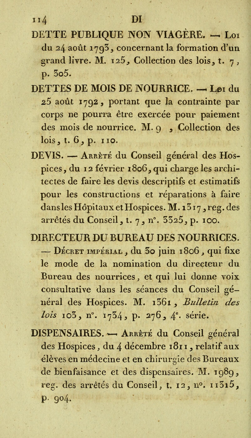 DETTE PUBLIQUE NON VIAGÈRE. — Loi du 24 août 1795, concernant la formation d'un grand livre. M. 125., Collection des lois3 t. 7 3 p. 3o5. DETTES DE MOIS DE NOURRICE. — Lm du 25 août 1792, portant que la contrainte par corps ne pourra être exercée pour paiement des mois de nourrice. M. 9 3 Collection des lois , t. 6, p. 110. DEVIS. — Arrête du Conseil général des Hos- pices, du 12 février 1806, qui charge les archi- tectes de faire les devis descriptifs et estimatifs pour les constructions et réparations à faire dans les Hôpitaux et Hospices. M. 1317 , reg. des arrêtés du Conseil, t. 7, n\ 3325, p. 100. DIRECTEUR DU BUREAU DES NOURRICES. — Décret impérial , du 3o juin 1806, qui fixe le mode de la nomination du directeur du Bureau des nourrices, et qui lui donne voix consultative dans les séances du Conseil gé- néral des Hospices. M. i36i , Bulletin des lois io3, n°. 1734 j p- 276y 4e' série. DISPENSAIRES. —< Arrêté du Conseil général des Hospices, du 4 décembre 1811, relatif aux élèves en médecine et en chirurgie des Bureaux de bienfaisance et des dispensaires. M. 1989, reg. des arrêtés du Conseil, t. 12, n°. n3i5, p. 904.