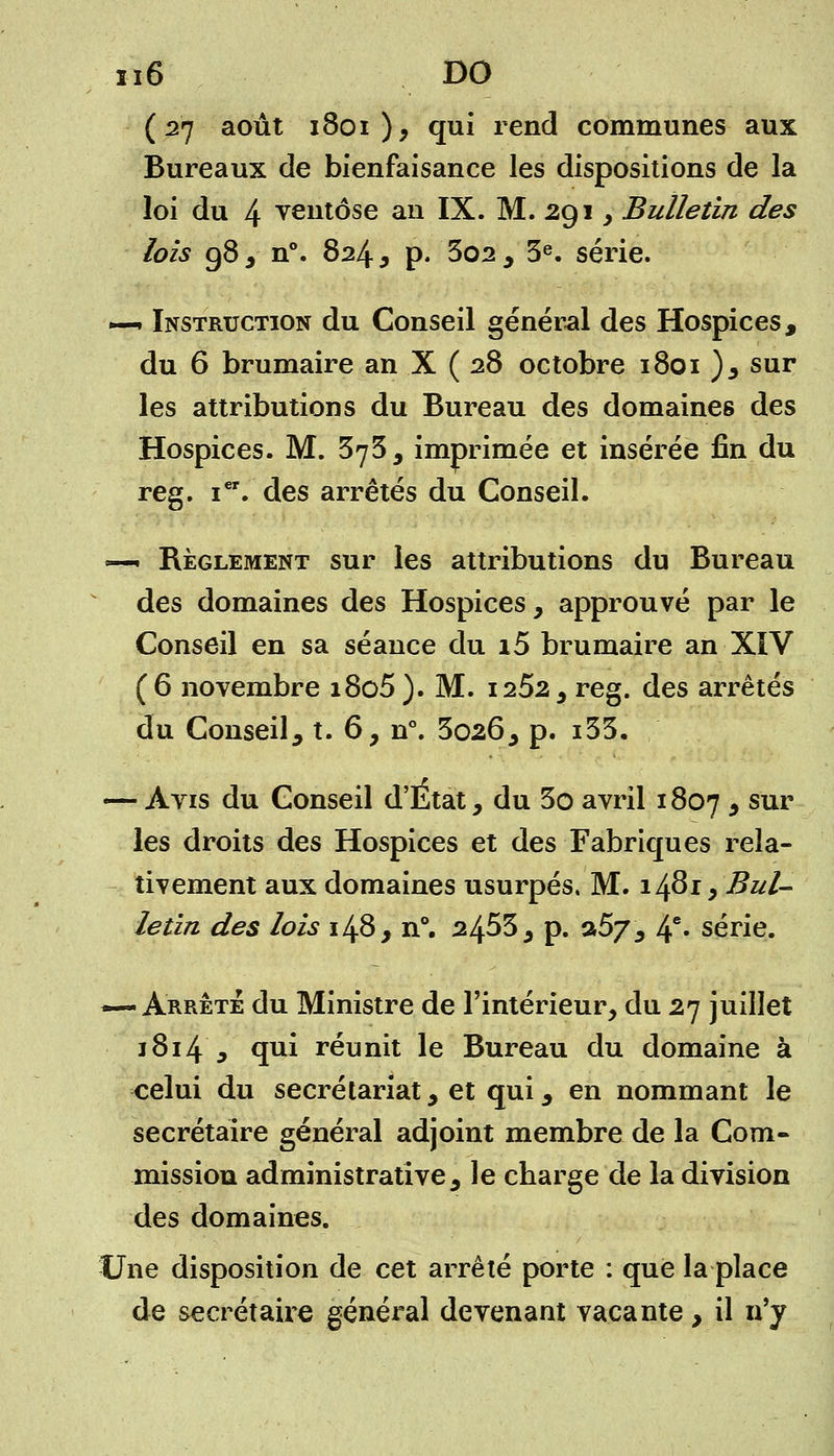 (27 août 1801), qui rend communes aux Bureaux de bienfaisance les dispositions de la loi du 4 ventôse an IX. M. 291 , Bulletin des lois 98 , n°. 824 y p. 3o2, 3e. série. —» Instruction du Conseil général des Hospices, du 6 brumaire an X ( 28 octobre 1801 ), sur les attributions du Bureau des domaines des Hospices. M. 373, imprimée et insérée fin du reg. ier. des arrêtés du Conseil. —- Règlement sur les attributions du Bureau des domaines des Hospices, approuvé par le Conseil en sa séance du i5 brumaire an XIV (6 novembre i8o5). M. 1252, reg. des arrêtés du Conseil, t. 6, n°. 3026, p. i35. — Avis du Conseil d'Etat, du 3o avril 1807 , sur les droits des Hospices et des Fabriques rela- tivement aux domaines usurpés. M. 1^819 Bul- letin des lois 148, n°. 2453, p. a57, 4e- série. —-Arrête du Ministre de l'intérieur, du 27 juillet 1814 , qui réunit le Bureau du domaine à celui du secrétariat, et qui, en nommant le secrétaire général adjoint membre de la Com- mission administrative, le charge de la division des domaines. Une disposition de cet arrêté porte : que la place de secrétaire général devenant vacante, il n'y