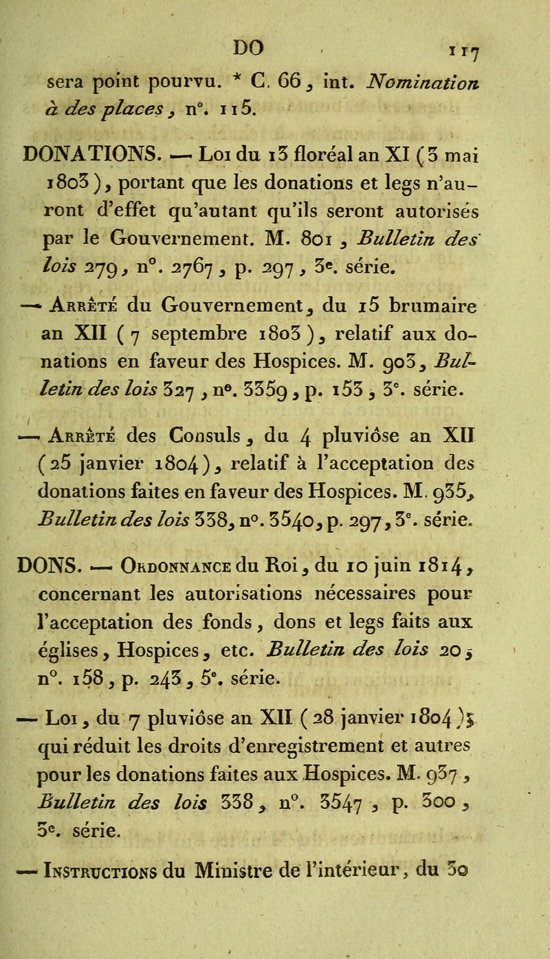 DO ir7 sera point pourvu. * C, 66, int. Nomination à des places , n°. 115. DONATIONS. — Loi du i3 floréal an XI (5 mai j8o3), portant que les donations et legs n'au- ront d'effet qu'autant qu'ils seront autorisés par le Gouvernement. M. 8oi , Bulletin des lois 279, n°. 2767 , p. 297 , 3e. série. —* Arrêté du Gouvernement, du i5 brumaire an XII (7 septembre i8o3), relatif aux do- nations en faveur des Hospices. M. 903, Bul- letin des lois 327 y n6. 3359 * P* J53 , 3e. série. —* Arrêté des Consuls , du 4 pluviôse an XII (s5 janvier 1804 )* relatif à l'acceptation des donations faites en faveur des Hospices. M. 935^ Bulletin des lois 338, n°. 354o, p. 297,3e. série. DONS. — Ordonnance du Roi, du 10 juin 1814 > concernant les autorisations nécessaires pour l'acceptation des fonds, dons et legs faits aux églises, Hospices, etc. Bulletin des lois 20$ n°. i58, p. 245 , 5e. série. — Loi, du 7 pluviôse an XII ( 28 janvier 1804 )% qui réduit les droits d'enregistrement et autres pour les donations faites aux Hospices. M. 937, Bulletin des lois 338, n°. 3547 * P- 5o° * 5e. série. — Instructions du Ministre de l'intérieur, du 3o