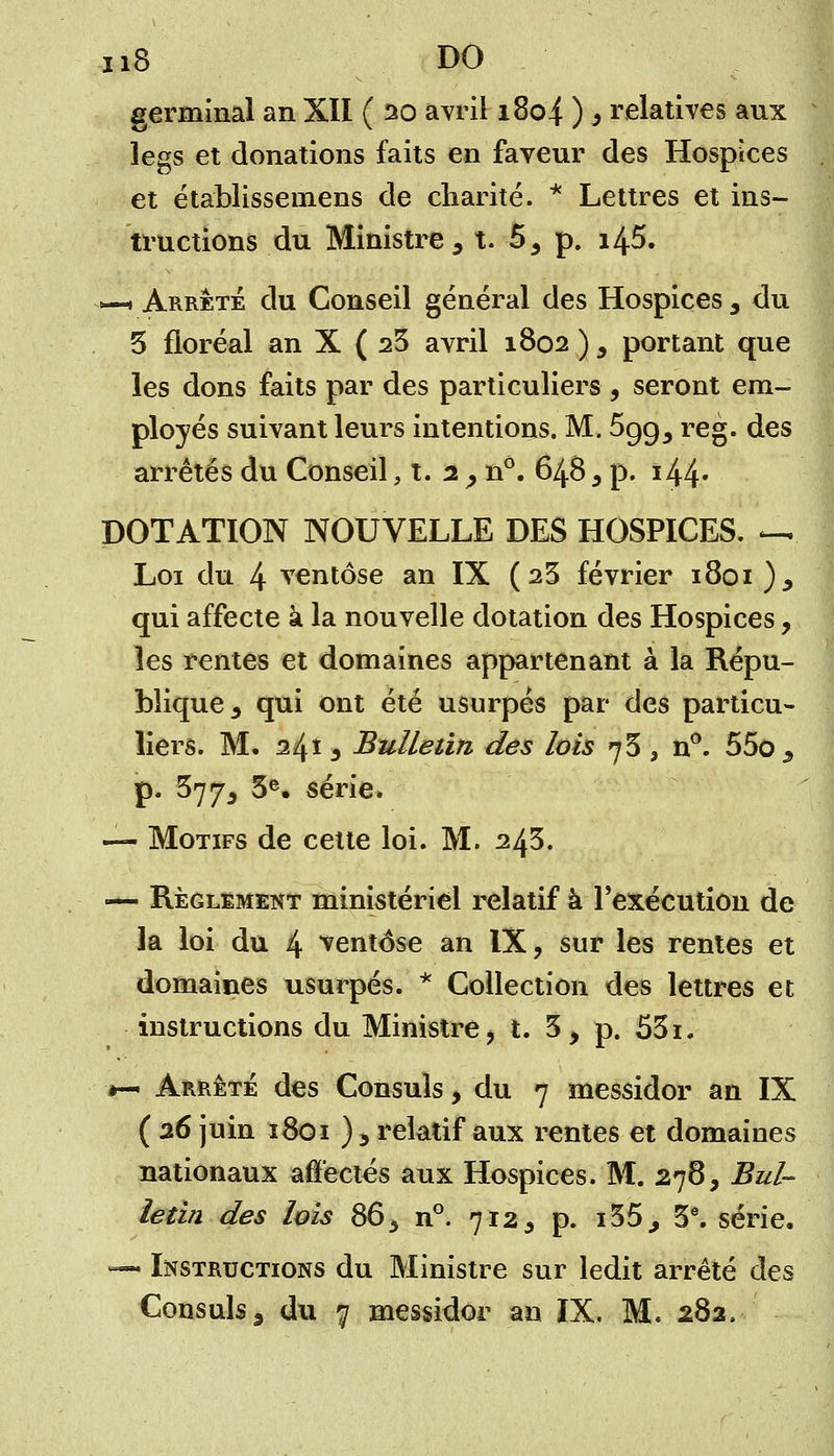 germinal an XII ( 20 avril 1804 ) > relatives aux legs et donations faits en faveur des Hospices et établissemens de charité. * Lettres et ins- tructions du Ministre 3 t. 53 p. i45. «—i Arrêté du Conseil général des Hospices 3 du 5 floréal an X ( 23 avril 1802 )3 portant que les dons faits par des particuliers , seront em- ployés suivant leurs intentions. M. 5gg5 reg. des arrêtés du Conseil, t. 2 , n°. 648 3 p. i44* DOTATION NOUVELLE DES HOSPICES. *-*. Loi du 4 ventôse an IX ( 23 février 1801 ), qui affecte à la nouvelle dotation des Hospices, les rentes et domaines appartenant à la Répu- blique 3 qui ont été usurpés par des particu- liers. M. 24î 3 Bulletin des lois 75, n°. 55o5 p. 3773 3e. série. — Motifs de cette loi. M. 243. — Règlement ministériel relatif à l'exécution de la loi du 4 ventôse an IX, sur les rentes et domaines usurpés. * Collection des lettres et instructions du Ministre, t. 3, p. 53i. *— Arrêté des Consuls, du 7 messidor an IX ( 26 juin 1801 ) 3 relatif aux rentes et domaines nationaux affectés aux Hospices. M. 278, Bul- letin des lois 863 n°. 7125 p. i35., 3e. série. -— Instructions du Ministre sur ledit arrêté des Consuls 3 du 7 messidor an IX. M. 282.