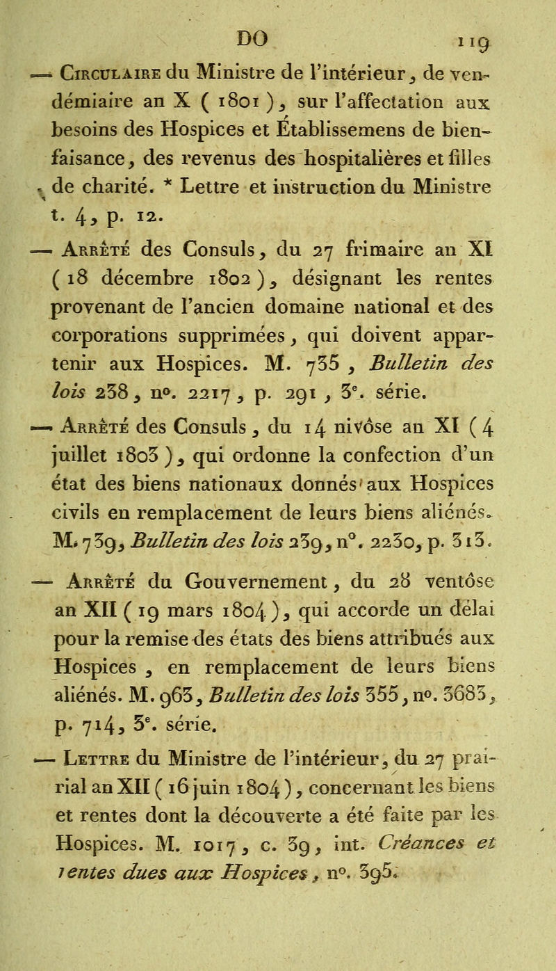 — Circulaire du Ministre de l'intérieur, de ven- démiaire an X ( 1801 ), sur l'affectation aux besoins des Hospices et Etablissemens de bien- faisance, des revenus des hospitalières et filles . de charité. * Lettre et instruction du Ministre t. 4> p- 12. — Arrêté des Consuls, du 27 frimaire an XI (18 décembre 1802 ), désignant les rentes provenant de l'ancien domaine national et des corporations supprimées , qui doivent appar- tenir aux Hospices. M. 735 , Bulletin des lois 238 , n°. 2217 , p. 291 , 3e. série. —• Arrêté des Consuls y du 14 nivôse an XI (4 juillet i8o3 ) y qui ordonne la confection d'un état des biens nationaux donnés-aux Hospices civils en remplacement de leurs biens aliénés. M* 7 39, Bulletin des lois 239, n°. 225o, p. 315« — Arrêté du Gouvernement, du 28 ventôse an XII (19 mars 1804 ) y 5ui accorde un délai pour la remise îles états des biens attribués aux Hospices y en remplacement de leurs biens aliénés. M. 963y Bulletin des lois 355, n°. 5685, p. 714, 5e. série. -— Lettre du Ministre de l'intérieur, du 27 prai- rial an XII ( 16 juin 1804 ) , concernant les biens et rentes dont la découverte a été faite par les Hospices. M. 1017, c. 59, int. Créances et lentes dues aux Hospices 9 n°. SgS*
