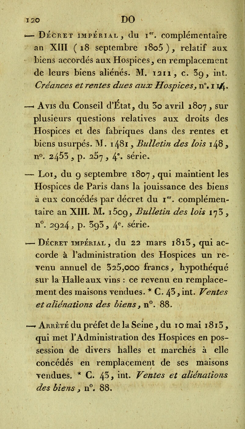 i2o DO «— Décret impérial, du ier. complémentaire an XIII (18 septembre i8o5), relatif aux biens accordés aux Hospices , en remplacement de leurs biens aliénés. M. 1211, c. Sg, int. Créances et rentes dues aux Hospices, n°. 11/^. —• Avis du Conseil d'Etat , du 3o avril 1807 , sur plusieurs questions relatives aux droits des Hospices et des fabriques dans des rentes et biens usurpés. M. 1481, Bulletin des lois 148 , n°. 2455 , p. .257 y 4e* série. — Loi, du 9 septembre 1807, qui maintient les Hospices de Paris dans la jouissance des biens à eux concédés par décret du ier. complémen- taire an XIII. M. 15c9, Bulletin des lois 173 , n°. 2924, p. SgS , 4e- série. — Décret impérial, du 22 mars i8i3, qui ac- corde à l'administration des Hospices un re- venu annuel de 325,ooo francs., hypothéqué sur la Halle aux vins : ce revenu en remplace- ment des maisons vendues. * C. 43, int. Ventes et aliénations des biens > n°. 88. —* Arrêté du préfet de la Seine, du i o mai 1813, qui met l'Administration des Hospices en pos- session de divers halles et marchés à elle concédés en remplacement de ses maisons vendues. * C. 4^> int. Ventes et aliénations