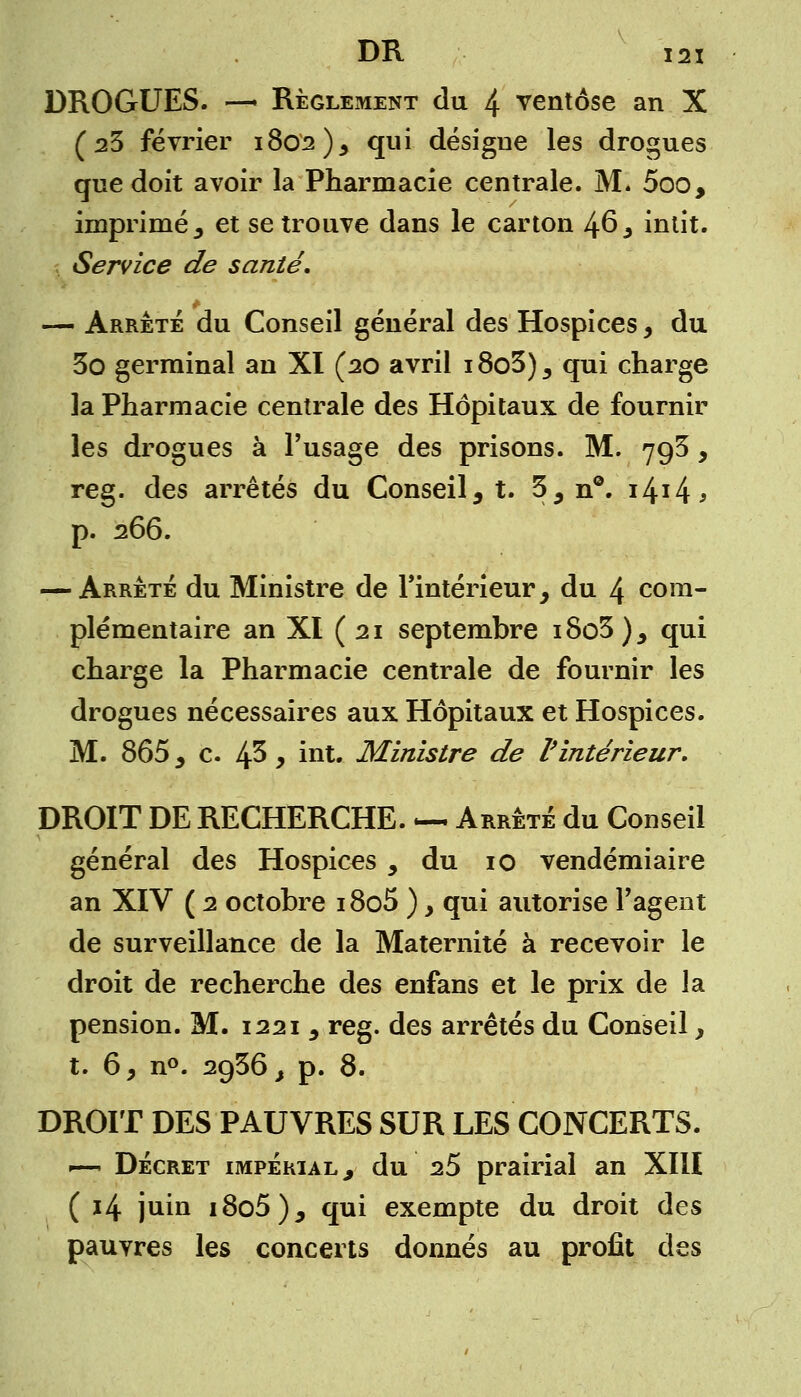 DROGUES. —• Règlement du 4 ventôse an X (23 février 1802)5 qui désigne les drogues que doit avoir la Pharmacie centrale. M. 5oo, imprimé 5 et se trouve dans le carton 46 > intit. Service de santé. — Arrête du Conseil général des Hospices, du 3o germinal an XI (20 avril i8o3)5 qui charge la Pharmacie centrale des Hôpitaux de fournir les drogues à l'usage des prisons. M. 793, reg. des arrêtés du Conseil9 t. 35 n°. i4ï4j p. 266. — Arrête du Ministre de l'intérieur, du 4 com- plémentaire an XI ( 21 septembre i8o3 ), qui charge la Pharmacie centrale de fournir les drogues nécessaires aux Hôpitaux et Hospices. M. 865 3 c. 45 y int. Ministre de l'intérieur. DROIT DE RECHERCHE. — Arrêté du Conseil général des Hospices y du 10 vendémiaire an XIV ( 2 octobre 18o5 ) > qui autorise l'agent de surveillance de la Maternité à recevoir le droit de recherche des enfans et le prix de la pension. M. 1221 , reg. des arrêtés du Conseil, t. 6, n°. 2g36, p. 8. DROIT DES PAUVRES SUR LES CONCERTS. —* Décret impérial , du 25 prairial an XIII ( 14 juin i8o5)j qui exempte du droit des pauvres les concerts donnés au profit des