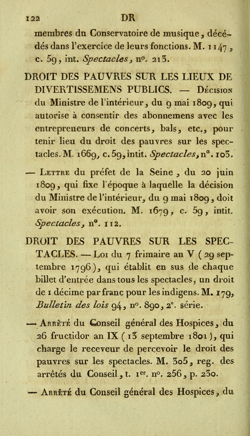 membres du Conservatoire de musique , décè- des dans l'exercice de leurs fonctions. M. 1147 3 c. 59, int. Spectacles ; n°. 215. DROIT DES PAUVRES SUR LES LIEUX DE DIVERT1SSEMENS PUBLICS. — Décision du Ministre de l'intérieur , du 9 mai 1809, ÇP* autorise à consentir des abonnemens avec les entrepreneurs de concerts, bals, etc., pour tenir lieu du droit des pauvres sur les spec- tacles. M. 1669, c.59,intit. Spectacles ,v?. io3. — Lettre du préfet de la Seine , du 20 juin 1809, ?u^ fr*e 1 époque à laquelle la décision du Ministre de l'intérieur, du 9 mai 1809, doit avoir son exécution. M. 1679, c. 5g, intit. Spectacles, n°. 112. DROIT DES PAUVRES SUR LES SPEC- TACLES. — Loi du 7 frimaire an V ( 29 sep- tembre 1796), qui établit en sus de chaque billet d'entrée dans tous les spectacles, un droit de 1 décime par franc pour les indigens. M. 179, Bulletin des lois 94 5 n°. 890, 2e. série. — Arrête du Conseil général des Hospices , du 26 fructidor an IX ( i5 septembre 1801 ), qui charge le receveur de percevoir le droit des pauvres sur les spectacles. M. 3o5, reg. des arrêtés du Conseil, t. ier. n°. 266, p. 23o. — Arrêté du Conseil général des Hospices, du